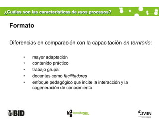 ¿Cuáles son las características de esos procesos?


  Formato

  Diferencias en comparación con la capacitación en territorio:

        •   mayor adaptación
        •   contenido práctico
        •   trabajo grupal
        •   docentes como facilitadores
        •   enfoque pedagógico que incite la interacción y la
            cogeneración de conocimiento
 