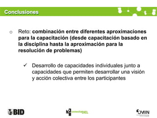 Conclusiones


 o   Reto: combinación entre diferentes aproximaciones
     para la capacitación (desde capacitación basado en
     la disciplina hasta la aproximación para la
     resolución de problemas)

       Desarrollo de capacidades individuales junto a
        capacidades que permiten desarrollar una visión
        y acción colectiva entre los participantes
 