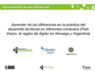 Aprendiendo de las diferencias




     Aprender de las diferencias en la práctica del
   desarrollo territorial en diferentes contextos (País
  Vasco, la región de Agder en Noruega y Argentina)




                                       Agderforskning
 