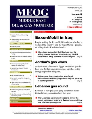 05 February 2013


                MEOG                                                                                                                                                  
                                                                                                                                                                          Issue 411
                                                                                                                                                                          News
                                                                                                                                                                        Analysis
                                                                                                                                                                                   Week 05




      MIDDLE EAST                                                                                                                                                   
                                                                                                                                                                     Intelligence
                                                                                                                                                                               Published by
   OIL & GAS MONITOR                                                                                                                                         
                                                                                                                                                              NewsBase
COMMENTARY                                             2         NEWS THIS WEEK…

 oil officials await Exxon’s big
 Iraqi



   decision

 Jordan’s natural gas woes return with
                                                        2
                                                                    ExxonMobil in Iraq
   unrest in Egypt                                      4

MARKET COMMENTARY                                      5
                                                                    Iraq is waiting for ExxonMobil to decide whether it
                                                                    will quit the country, and the West Qurna 1 project,

 North African risks                                    5
                                                                    or relinquish its Kurdistan blocks.
PIPELINES & TRANSPORT                                  7


 Israel contemplates gas pipeline option to                          has been suggested that Baghdad may be
                                                                     It
   Turkey                                               7
                                                                           willing to ease its terms in order to pry the US
 Bidders line up for new Badra gas pipeline
                                                                         super-major away from the Kurdish region. (Page 2)
   in Iraq                                              8


                                                                    Jordan’s gas woes
INVESTMENT                                             9

 Lebanon opens pre-qualification for

   offshore gas bidding round                           9
                                                                    A fresh wave of unrest in Egypt has further put the
 Cyprus to sign offshore PSCs with

   France’s Total                                     10            boot into Jordan, undermining gas supplies to the
PERFORMANCE                                          10
                                                                    energy-dependent kingdom.
 ‘December exports up’
 Iran                                                 10
                                                                     the same time, Jordan has also faced
                                                                     At
 calls for foreign help after gas rig
 Iran
                                                                           difficulties in receiving imports of Iraqi oil because
   sinks in Gulf                                      11
                                                                           of border problems.                              (Page 4)

 Saudi Aramco gears up to drill with new
   offshore jack-up                                   11

PROJECTS & COMPANIES                                 12             Lebanon gas round

 Sterling Energy looks for the Kurdistan
   exit door                                          12            Lebanon is now pre-qualifying companies for its
 Dhabi moves on next phase of North
 Abu                                                                first offshore gas auction later this year.
   East Bab oil project                               12

NEWS IN BRIEF                                        13              Lebanese government hopes to mirror the
                                                                     The
                                                                           recent success of Israel and Cyprus by unearthing
STATISTICS                                           21
                                                                           new offshore gas deposits.                  (Page 9)

For analysis and commentary on these and other stories, plus the latest oil and gas developments, see inside…
                                                                             Copyright © 2013 NewsBase Ltd.
                                                                                 www.newsbase.com                                                                 Edited by Martin Clark
    All rights reserved. No part of this publication may be reproduced, redistributed, or otherwise copied without the written permission of the authors. This includes internal distribution. All
          reasonable endeavours have been used to ensure the accuracy of the information contained in this publication. However, no warranty is given to the accuracy of its contents
 