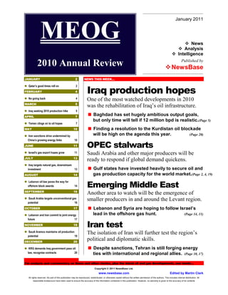 January 2011


               MEOG                                                                                                                                                            News
                                                                                                                                                                           Analysis
                                                                                                                                                                        Intelligence
                                                                                                                                                                            Published by
           2010 Annual Review                                                                                                                                    NewsBase
JANUARY                                              2         NEWS THIS WEEK…

  Qatar’s good times roll on                          2
FEBRUARY                                             4             Iraq production hopes
  No going back                                       4
                                                                   One of the most watched developments in 2010
MARCH                                                5
                                                                   was the rehabilitation of Iraq’s oil infrastructure.
  Iraq seeking 2010 production hike                   5
APRIL                                                7
                                                                         Baghdad has set hugely ambitious output goals,
                                                                         but only time will tell if 12 million bpd is realistic.(Page 5)
  Yemen clings on to oil hopes                        7
MAY                                                10                    Finding a resolution to the Kurdistan oil blockade
  Iran sanctions drive undermined by                                     will be high on the agenda this year.         (Page 20)
  China’s growing energy links                       10
JUNE                                               11              OPEC stalwarts
  Israel’s gas export hopes grow                     11            Saudi Arabia and other major producers will be
JULY                                               13
                                                                   ready to respond if global demand quickens.
   Iraq targets natural gas, downstream
  investment                            13                               Gulf states have invested heavily to secure oil and
AUGUST                                             14                    gas production capacity for the world market.(Page 2, 4, 19)
  Lebanon oil law paves the way for
  offshore block awards                              14            Emerging Middle East
SEPTEMBER                                          16
                                                                   Another area to watch will be the emergence of
  Saudi Arabia targets unconventional gas
  potential                             16
                                                                   smaller producers in and around the Levant region.
OCTOBER                                            17                    Lebanon and Syria are hoping to follow Israel’s
   Lebanon and Iran commit to joint energy                               lead in the offshore gas hunt.           (Page 14, 11)
  future                                 17
NOVEMBER                                           19              Iran test
  Saudi Aramco maintains oil production
  potential                             19
                                                                   The isolation of Iran will further test the region’s
DECEMBER                                           20
                                                                   political and diplomatic skills.
   KRG demands Iraq government pass oil                                  Despite sanctions, Tehran is still forging energy
  law, recognise contracts           20                                  ties with international and regional allies. (Page 10, 17)

For analysis and commentary on these and other stories, plus the latest oil and gas developments, see inside…
                                                                           Copyright © 2011 NewsBase Ltd.
                                                                               www.newsbase.com                                                                Edited by Martin Clark
  All rights reserved. No part of this publication may be reproduced, redistributed, or otherwise copied without the written permission of the authors. This includes internal distribution. All
      reasonable endeavours have been used to ensure the accuracy of the information contained in this publication. However, no warranty is given to the accuracy of its contents
 