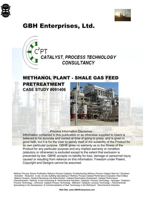 GBH Enterprises, Ltd.
METHANOL PLANT - SHALE GAS FEED
PRETREATMENT
CASE STUDY #091406
Process Information Disclaimer
Information contained in this publication or as otherwise supplied to Users is
believed to be accurate and correct at time of going to press, and is given in
good faith, but it is for the User to satisfy itself of the suitability of the Product for
its own particular purpose. GBHE gives no warranty as to the fitness of the
Product for any particular purpose and any implied warranty or condition
(statutory or otherwise) is excluded except to the extent that exclusion is
prevented by law. GBHE accepts no liability for loss, damage or personnel injury
caused or resulting from reliance on this information. Freedom under Patent,
Copyright and Designs cannot be assumed.
Refinery Process Stream Purification Refinery Process Catalysts Troubleshooting Refinery Process Catalyst Start-Up / Shutdown
Activation Reduction In-situ Ex-situ Sulfiding Specializing in Refinery Process Catalyst Performance Evaluation Heat & Mass
Balance Analysis Catalyst Remaining Life Determination Catalyst Deactivation Assessment Catalyst Performance
Characterization Refining & Gas Processing & Petrochemical Industries Catalysts / Process Technology - Hydrogen Catalysts /
Process Technology – Ammonia Catalyst Process Technology - Methanol Catalysts / process Technology – Petrochemicals
Specializing in the Development & Commercialization of New Technology in the Refining & Petrochemical Industries
Web Site: www.GBHEnterprises.com
 