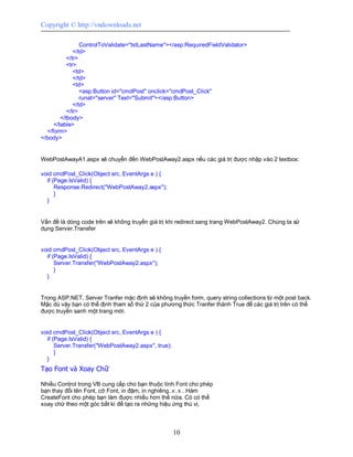 Copyright © http://vndownloads.net

                 ControlToValidate=''txtLastName''></asp:RequiredFieldValidator>
              </td>
           </tr>
           <tr>
              <td>
              </td>
              <td>
                 <asp:Button id=''cmdPost'' onclick=''cmdPost_Click''
                 runat=''server'' Text=''Submit''></asp:Button>
              </td>
           </tr>
        </tbody>
     </table>
  </form>
</body>


WebPostAwayA1.aspx sẽ chuyển đến WebPostAway2.aspx nếu các giá trị được nhập vào 2 textbox:

void cmdPost_Click(Object src, EventArgs e ) {
  if (Page.IsValid) {
      Response.Redirect(''WebPostAway2.aspx'');
      }
  }


Vấn đề là dòng code trên sẽ không truyền giá trị khi redirect sang trang WebPostAway2. Chúng ta sử
dụng Server.Transfer


void cmdPost_Click(Object src, EventArgs e ) {
  if (Page.IsValid) {
      Server.Transfer(''WebPostAway2.aspx'');
      }
  }


Trong ASP.NET, Server Tranfer mặc định sẽ không truyền form, query string collections từ một post back.
Mặc dù vậy bạn có thể định tham số thứ 2 của phương thức Tranfer thành True để các giá trị trên có thể
được truyền sanh một trang mới.


void cmdPost_Click(Object src, EventArgs e ) {
  if (Page.IsValid) {
      Server.Transfer(''WebPostAway2.aspx'', true);
      }
  }
Tạo Font và Xoay Chữ

Nhiều Control trong VB cung cấp cho bạn thuộc tính Font cho phép
bạn thay đổi tên Font, cỡ Font, in đậm, in nghiêng..v..v.. Hàm
CreateFont cho phép bạn làm được nhiều hơn thế nữa. Có có thể
xoay chữ theo một góc bất kì để tạo ra những hiệu ứng thú vị.



                                                      10
 