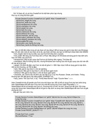 Copyright © http://vndownloads.net


  Với 14 tham số, có vẻ như CreateFont là một hàm phức tạp nhưng
thực sự nó cũng khá đơn giản.

     Private Declare Function CreateFont Lib ''gdi32'' Alias ''CreateFontA'' (
      ByVal font_height As Long,
      ByVal font_width As Long,
      ByVal escapement As Long,
      ByVal orientation As Long,
      ByVal weight As Long,
      ByVal italic As Long,
      ByVal underscore As Long,
      ByVal strikeout As Long,
      ByVal character_set As Long,
      ByVal output_precision As Long,
      ByVal clipping_precision As Long,
      ByVal quality As Long,
      ByVal pitch_and_family As Long,
      ByVal face_name As String) As Long


      Bạn có thể đặt nhiều trong số các tham số này bằng 0 để sử dụng các giá trị mặc định của Windows.
Bạn chỉ cần nắm một số các tham số là đủ, các tham số khác các bạn có thể tham khảo thêm trên MSDN:
  • font_height: Giá trị này là chiều cao của Font tính theo đơn vị pixels.
  • font_width: Bề rộng của Font theo đơn vị Pixel. Nếu bằng 0 thì Windows sẽ dùng giá trị mặc định phù
hợp với chiều cao của Font.
  • escapement: Đây là góc quay của Font so với đường nằm ngang. Tính theo độ.
  • orientation: Đây là hướng của chữ, nhưng Windows xem hướng của chữ là góc quay của chữ nên đối
số này sẽ bị bỏ qua.
  • weight: Chỉ định độ đậm của Font, là một số giữa 0 -> 900. Bạn chọn 0 để sử dụng giá trị mặc định,
400 là bình thường, và 700 là đậm.
  • italic: Nếu giá trị này khác 0, chữ sẽ nghiêng.
  • underscore: Nếu giá trị này khác 0, chữ sẽ được gạch dưới.
  • strikeout: Nếu giá trị này khác 0, chữ sẽ được gạch giữa.
  • character_set: Giá trị này chỉ định các xác lập kí tự ví dụ như Russian, Greek, and Arabic. Thông
thường bạn nên đặt giá trị này bằng ANSI_CHARSET (0).
  • face_name: Tên của Font, ví dụ: ''Times New Roman'' hoặc ''Courier New.''..v..v..

Hàm CreateFont trả về handle của Font vừa mới được tạo. Để có thể sử dụng Font này bạn phải dùng
hàm SelectObject API để chọn Font mới cho một đối tượng như Form hoặc PictureBox..v..v...
SelectObject sẽ trả về handle của Font cũ. Chương trình có thể ''vẽ chữ'' dùng Font đã chọn. Khi chạy
xong nên dùng hàm SelectObject để trả về giá trị mặc định và dùng hàm DeleteObject để xóa Font và giải
phóng bộ nhớ.
  Bây giờ hãy xem một ví dụ.


     Private Declare Function SelectObject Lib ''gdi32'' (ByVal hdc As Long, ByVal hObject As
     Long) As Long
     Private Declare Function CreateFont Lib ''gdi32'' Alias ''CreateFontA'' (ByVal H As Long, ByVal
     W As Long, ByVal E As Long, ByVal O As Long, ByVal W As Long, ByVal I As Long, ByVal u
     As Long, ByVal S As Long, ByVal C As Long, ByVal OP As Long, ByVal CP As Long, ByVal Q
     As Long, ByVal PAF As Long, ByVal F As String) As Long
     Private Declare Function DeleteObject Lib ''gdi32'' (ByVal hObject As Long) As Long
     Private Const PROOF_QUALITY = 2

     Private Sub Form_Load()
     Me.AutoRedraw = True



                                                    11
 