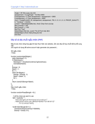Copyright © http://vndownloads.net


     Angle = 45 'Góc quay của chữ
     escapement = CLng(Angle * 10) Mod 3600
     If escapement < 0 Then escapement = escapement + 3600
     If escapement = 0 Then escapement = 3600
     rfont = CreateFont(20, 20, escapement, escapement, 700, 0, 0, 0, 0, 0, 0, PROOF_QUALITY,
     0, ''Verdana'' + Chr(0))
     current = SelectObject(Me.hdc, rfont) 'Chọn font vừa tạo
     Me.CurrentX = 700
     Me.CurrentY = 1100
     Me.Print ''Text''
     SelectObject Me.hdc, curent 'Trả về Font mặc định
     DeleteObject (rfont) 'Giải phóng bộ nhớ
     End Sub


Dãy số và dãy chuỗi ngẫu nhiên (PHP)

Đây là các chức năng hay gặp khi bạn thực hiện các website, cần các dãy số hay chuỗi bất kỳ để cung
cấp
cho người sử dụng để active acount hoặc generate các password...

Số ngẫu nhiên
<?php

function randomdigit($digits) {
  static $startseed = 0;
  if (!$startseed) {
     $startseed = (double)microtime()*getrandmax();
     srand($startseed);
  }
  $range = 8;
  $start = 1;
  $i = 1;
  while ($i<$digits) {
     $range = $range . 9;
     $start = $start . 0;
     $i++;
  }
  return (rand()%$range+$start);
}
?>
Dãy chuỗi ngẫu nhiên
<?php

function randomPass($length = 6) {

  // all the chars we want to use
  $all = explode( '' '',
       ''a b c d e f g h i j k l m n o p q r s t u v w x y z ''
     . ''A B C D E F G H I J K L M N O P Q R S T U V W X Y Z ''
             . ''0 1 2 3 4 5 6 7 8 9'');

  for($i=0;$i<$length;$i++) {
     srand((double)microtime()*1000000);
     $randy = rand(0, 61);



                                                      12
 