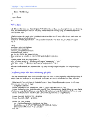 Copyright © http://vndownloads.net

      $pass .= $all[$randy];
  }

  return $pass;
}
?>

PHP và Java

Một điều khá thú vị các các chức năng của PHP là khả năng sử dụng các phương thức của các đối tượng
Java, mở ra khả năng tích hợp các ứng dụng PHP của bạn với các ứng dụng Java. Mời các bạn tham
khảo các thực hiện.

Để sử dụng bạn cần cài đặt Java Virtual Machine (JVM). Nếu bạn sử dụng JDKs từ Sun, Kaffe, IBM, hay
Blackdown, bạn sẽ lợi về mặt tốc độ.
Khi bạn cài đặt PHP, bạn cần thêm --with-java để thêm các thư viện dành cho java, hoặc sửa tập tin
php.ini

[Java]
java.library.path=/path/to/library
java.class.path=/classpath/
extension_dir=/path/to/extensions
extension=libphp_java.so
bạn cần đưa đường dẫn Java chính xác.
Đoạn script sau sẽ nối và in ra màn hình bằng các thuộc tính của Java
<?
$system = new Java(''java.lang.System'');
echo ''<P>Java version = '' . $system->getProperty(''java.version'') . ''<br>'';
echo ''Java vendor = '' . $system->getProperty(''java.vendor'') . ''</p>'';
?>
Nếu bạn có hiểu biết về Java, bạn sẽ có thể xây dựng các ứng dụng tích hợp với khả năng không giới
hạn.

Chuyển mục chọn trên Menu chính sang góc phải

Theo mặc định thì thanh menu chính luôn nằm ở góc bên phải. Và VB cũng không cung cấp cho chúng ta
bất cứ thuộc tính gì để đưa nó sang bên phải. Nhưng với API bạn có thể dễ dàng làm được điều này.

  1.Hãy tạo một Form mới, Sau đó Click vào Tools --> Menu Editor để thêm vào chương trình 3 menu
chính còn các menu con thì tùy ý.
  2. Dùng đoạn Code sau :
  Private Declare Function GetMenu Lib ''user32'' (ByVal hwnd As Long) As Long
  Private Declare Function ModifyMenu Lib ''user32'' Alias ''ModifyMenuA'' (ByVal hMenu As Long, ByVal
nPosition As Long, ByVal wFlags As Long, ByVal wIDNewItem As Long, ByVal lpString As Any) As Long
  Private Declare Function DrawMenuBar Lib ''user32'' (ByVal hwnd As Long) As Long

  Private Const MF_BYPOSITION = &H400&
  Private Const MF_HELP = &H4000&

  Private Sub Form_Load()
     res = GetMenu(Me.hwnd) ' Lấy Handle của Menu
     ModifyMenu res, 2, MF_BYPOSITION Or MF_HELP, 2, ''&Help''
     DrawMenuBar Me.hwnd ' Vẽ lại Menu Bar
  End Sub


                                                 13
 