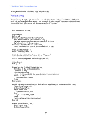 Copyright © http://vndownloads.net

 Không khó lắm nhưng kết quả thật tuyệt vời phải không

Vô hiệu DeskTop

Hôm nay chúng tôi tiếp tục giới thiệu với các bạn một ví dụ về cách sử dụng hàm API trong VB.Bạn có
muốn làm cho Desktop bị ''tê liệt'' không? Bạn hoàn toàn có thể vì Desktop cũng là một cửa sổ như bao
chương trình khác, điều bạn cần biết là class name của nó ''Progman''.



  Bạn thêm vào một Module :

  Option Explicit
  DefLng A-Z
  Declare Function FindWindowEx Lib ''user32'' _
    Alias ''FindWindowExA'' (ByVal hWnd As Long, _
    ByVal hWndChild As Long, ByVal lpszClassName As String, _
    ByVal lpszWindow As String) As Long
  Declare Function ShowWindow Lib ''user32'' _
    (ByVal hWnd As Long, ByVal nCmdShow As Long) As Long

  Public Const SW_HIDE = 0
  Public Const SW_SHOW = 5

  Public Const g_cstrShellViewWnd As String = ''Progman''

  Sau đó thêm vào Project hai button và đoạn code sau:

  Option Explicit
  DefLng A-Z

  Private Function FindShellWindow() As Long
     'Hàm dùng để lấy Handle của Desktop
     Dim hWnd As Long
     On Error Resume Next
     hWnd = FindWindowEx(0&, 0&, g_cstrShellViewWnd, vbNullString)
     If hWnd <> 0 Then
         FindShellWindow = hWnd
     End If
  End Function

  Private Sub HideShowWindow(ByVal hWnd As Long, Optional ByVal Hide As Boolean = False)
     Dim lngShowCmd As Long
     On Error Resume Next
     If Hide = True Then
        lngShowCmd = SW_HIDE
     Else
        lngShowCmd = SW_SHOW
     End If
     Call ShowWindow(hWnd, lngShowCmd)
  End Sub

  Private Sub command2_Click()
     Dim hWnd As Long
     On Error Resume Next


                                                  14
 