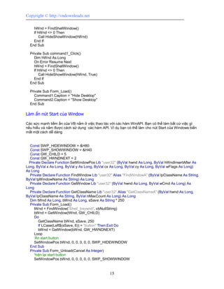 Copyright © http://vndownloads.net

    hWnd = FindShellWindow()
    If hWnd <> 0 Then
        Call HideShowWindow(hWnd)
    End If
  End Sub

  Private Sub command1_Click()
     Dim hWnd As Long
     On Error Resume Next
     hWnd = FindShellWindow()
     If hWnd <> 0 Then
         Call HideShowWindow(hWnd, True)
     End If
  End Sub

  Private Sub Form_Load()
     Command1.Caption = ''Hide Desktop''
     Command2.Caption = ''Show Desktop''
  End Sub

Làm ẩn nút Start của Window

Các sức mạnh tiềm ẩn của VB nằm ở việc thao tác với các hàm WinAPI. Bạn có thể làm bất cứ việc gì
nếu hiểu và nắm được cách sử dụng các hàm API. Ví dụ bạn có thể làm cho nút Start của Windows biến
mất một cách dễ dàng


  Const SWP_HIDEWINDOW = &H80
  Const SWP_SHOWWINDOW = &H40
  Const GW_CHILD = 5
  Const GW_HWNDNEXT = 2
  Private Declare Function SetWindowPos Lib ''user32'' (ByVal hwnd As Long, ByVal hWndInsertAfter As
Long, ByVal x As Long, ByVal y As Long, ByVal cx As Long, ByVal cy As Long, ByVal wFlags As Long)
As Long
  Private Declare Function FindWindow Lib ''user32'' Alias ''FindWindowA'' (ByVal lpClassName As String,
ByVal lpWindowName As String) As Long
  Private Declare Function GetWindow Lib ''user32'' (ByVal hwnd As Long, ByVal wCmd As Long) As
Long
  Private Declare Function GetClassName Lib ''user32'' Alias ''GetClassNameA'' (ByVal hwnd As Long,
ByVal lpClassName As String, ByVal nMaxCount As Long) As Long
  Dim tWnd As Long, bWnd As Long, sSave As String * 250
  Private Sub Form_Load()
     tWnd = FindWindow(''Shell_traywnd'', vbNullString)
     bWnd = GetWindow(tWnd, GW_CHILD)
     Do
        GetClassName bWnd, sSave, 250
        If LCase(Left$(sSave, 6)) = ''button'' Then Exit Do
        bWnd = GetWindow(bWnd, GW_HWNDNEXT)
     Loop
     'Ẩn start button
     SetWindowPos bWnd, 0, 0, 0, 0, 0, SWP_HIDEWINDOW
  End Sub
  Private Sub Form_Unload(Cancel As Integer)
     'hiện lại start button
     SetWindowPos bWnd, 0, 0, 0, 0, 0, SWP_SHOWWINDOW


                                                  15
 