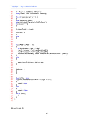 Copyright © http://vndownloads.net

26:       //-- chuyển số credit sang mảng ký tự
27:       char[] ccArr = valueToValidate.ToCharArray();
28:
29:       for (int i=ccArr.Length-1;i>=0;i--)
30:       {
31:       char ccNoAdd = ccArr[i];
32:       int ccAdd = Int32.Parse(ccNoAdd.ToString());
33:       if (indicator == 1)
34:       {
35:
36:       firstNumToAdd += ccAdd;
37:
38:       indicator = 0;
39:       }
40:       else
41:       {
42:
43:
44:
45:       if ((ccAdd + ccAdd) >= 10)
46:       {
47:           int temporary = (ccAdd + ccAdd);
48:           num1 = temporary.ToString().Substring(0,1);
49:           num2 = temporary.ToString().Substring(1,1);
50:           secondNumToAdd += (Convert.ToInt32(num1) + Convert.ToInt32(num2));
51:       }
52:       else
53:       {
54:
55:           secondNumToAdd += ccAdd + ccAdd;
56:       }
57:
58:
59:       indicator = 1;
60:       }
61:       }
62:
63:
64:       bool isValid = false;
65:       if ((firstNumToAdd + secondNumToAdd) % 10 == 0)
66:       {
67:           isValid = true;
68:       }
69:       else
70:       {
71:           isValid = false;
72:       }
73:       return isValid;
74:           }
75:       }
76:   }
77:



Biên dịch thành Dll:


                                                    20
 