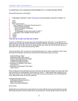 Copyright © http://vndownloads.net

csc /target:library /out:c:inetpubwwwrootbinValidator.dll *.cs /r:System.dll,System.Web.dll

Sử dụng Dll trong dự án của chúng ta


1:    <%@ Register TagPrefix=''custom'' Namespace=''CustomValidators'' Assembly=''Validator'' %>
2:
3:    <html>
4:    <body>
5:    <form runat=''server''>
6:      <asp:TextBox ID=''CCNumber'' Runat=''server'' />
7:      <custom:CreditCardValidator
8:         ControlToValidate=''CCNumber''
9:         Runat=''server''
10:        ErrorMessage=''Credit Card Number Invalid!'' />
11:      <asp:Button Text=''Validate'' Runat=''server'' />
12:   </form>
13:   </body>
14:   </html>
Thao tác các sự kiện của Web User Control

Trước khi có ASP.NET bạn sử dụng các code chung bằng tag khóa <#include>. Trong ASP.NET cho
phép bạn tạo các Web user control, một khi bạn tạo được một Web user control bạn có thể kéo thả nó ở
bất cứ đâu. Một câu hỏi đặt ra là là khi sử dụng các Web user control, làm thế nào để nắm giữ các sự
kiện phát sinh từ các control chứa trong trang ASPX .


Trong Visual Studio .NET, tạo một user control tên MyToolbar với 2 button controltrên nó. Định thuộc
tính button ID là btnSave và btnCancel và mỗi thuộc tính text button là Save và Cancel.

  AutoEventWireup=''false''
  Codebehind=''MyToolbar.ascx.vb''
  Inherits=''WebApplication2.MyToolbar''
  TargetSchema=http://schemas.
  microsoft.com/intellisense/ie5%>
< asp:Button id=''btnSave'' Text=''Save''
  runat=''server''>
< asp:Button id=''btnCancel'' Text=''Save''
  runat=''server''>

Để tạo toolbar trên trang ASP bằng cách kéo control trên cửa sổ Solution Explorer vào trang. thêm label
vào trang ASPX, tên label lblEvent, và tính thuộc tính Text là ''''. Tiếp theo bạn thêm code để xử lý sự
kiện từ các control. chọn ''(Overrides)'' từ cửa sổ code view trong Class Name. Chọn OnBubbleEvent
trong Method Name. Bạn sẽ có một sự kiện sau:

Protected Overrides Function _
 OnBubbleEvent(ByVal source As _
 Object, ByVal args As _
  System.EventArgs) As Boolean

End Function

OnBubbleEvent xử lý tất cả các sự kiện phát sinh từ control. Đối số source là control phát sinh sự kiện.
Đối số args chứa bất cứ đối số chuyền vào khi sự kiện phát sinh. Khi bạn đã biết control nào phát sinh


                                                    21
 