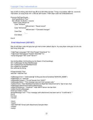 Copyright © http://vndownloads.net

bạn có thể có những cách thích hợp để xử lý trên Web của bạn. Trong ví dụ toolbar, kiểm tra source là
một button; sử dụng thuộc tính id để xác định button. Thêm đoạn code vào OnBubbleEvent:

If source.GetType.Equals _
   (GetType(Button)) Then
   Dim oButton As Button = source
     Select Case oButton.ID
      Case ''btnSave''
                       lblEvent.text = ''Saved record''
      Case ''btnCancel''
                        lblEvent.text = ''Canceled changes''
      Case Else
                     '......
      End Select

End If

Email Attachment (ASP.NET)

Đây là một đoạn code nhỏ giúp bạn gửi mail có kèm (attach) tập tin. Hy vọng đoạn code giúp ích cho các
bạn trong công việc.

<%@ Page Language=''VB'' ClientTarget=''downlevel'' %>
<%@ Import Namespace=''System.Web.Mail'' %>
<script language=''VB'' runat=''server''>


Sub btnSendMail_OnClick(Source As Object, E As EventArgs)
Dim myMessage As New MailMessage
Dim myAttachment As MailAttachment
Dim myMail As SmtpMail
Dim strEmail As String

If Page.IsValid() Then
strEmail = txtEmail.Text

myMessage.From = ''webmaster@'' & Request.ServerVariables(''SERVER_NAME'')
myMessage.To = strEmail
myMessage.Subject = ''E-mail Sample from VASC!''
myMessage.Body = ''This message was sent from sample code ''
myAttachment = New MailAttachment(Server.MapPath(''attachment.txt'')) ' tập tin bạn chọn
myMessage.Attachments.Add(myAttachment)
myMail.SmtpServer = ''localhost'' ' hoặc SMTP Server nào bạn định
myMail.Send(myMessage)
frmEmail.Visible = False
lblUserMessage.Text = ''Your message (with attachment) has been sent to '' & strEmail & ''.''
End If
End Sub
</script>

<html>
<head>
<title>ASP.NET Email (with Attachment) Sample</title>
</head>
<body>


                                                     22
 