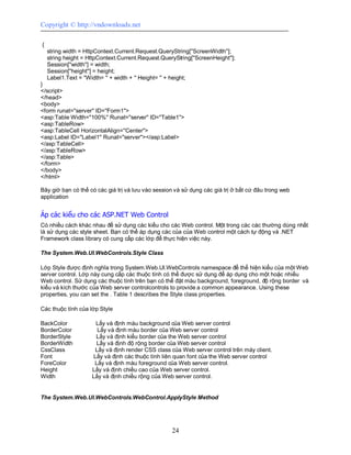 Copyright © http://vndownloads.net

{
    string width = HttpContext.Current.Request.QueryString[''ScreenWidth''];
    string height = HttpContext.Current.Request.QueryString[''ScreenHeight''];
    Session[''width''] = width;
    Session[''height''] = height;
    Label1.Text = ''Width= '' + width + '' Height= '' + height;
}
</script>
</head>
<body>
<form runat=''server'' ID=''Form1''>
<asp:Table Width=''100%'' Runat=''server'' ID=''Table1''>
<asp:TableRow>
<asp:TableCell HorizontalAlign=''Center''>
<asp:Label ID=''Label1'' Runat=''server''></asp:Label>
</asp:TableCell>
</asp:TableRow>
</asp:Table>
</form>
</body>
</html>

Bây giờ bạn có thể có các giá trị và lưu vào session và sử dụng các giá trị ở bất cứ đâu trong web
application


Áp các kiểu cho các ASP.NET Web Control
Có nhiều cách khác nhau để sử dụng các kiểu cho các Web control. Một trong các các thường dùng nhất
là sử dụng các style sheet. Bạn có thể áp dụng các của của Web control một cách tự động và .NET
Framework class library có cung cấp các lớp để thực hiện việc này.

The System.Web.UI.WebControls.Style Class

Lớp Style được định nghĩa trong System.Web.UI.WebControls namespace để thể hiện kiểu của một Web
server control. Lớp này cung cấp các thuộc tính có thể được sử dụng để áp dụng cho một hoặc nhiều
Web control. Sử dụng các thuộc tính trên bạn có thể đặt màu background, foreground, độ rộng border và
kiểu và kích thước của Web server controlcontrols to provide a common appearance. Using these
properties, you can set the . Table 1 describes the Style class properties.

Các thuộc tính của lớp Style

BackColor             Lấy và định màu background của Web server control
BorderColor            Lấy và định màu border của Web server control
BorderStyle           Lấy và định kiểu border của the Web server control
BorderWidth           Lấy và định độ rộng border của Web server control
CssClass              Lấy và định render CSS class của Web server control trên máy client.
Font                 Lấy và định các thuộc tính liên quan font của the Web server control
ForeColor             Lấy và định màu foreground của Web server control.
Height               Lấy và định chiều cao của Web server control.
Width                Lấy và định chiều rộng của Web server control.


The System.Web.UI.WebControls.WebControl.ApplyStyle Method




                                                     24
 