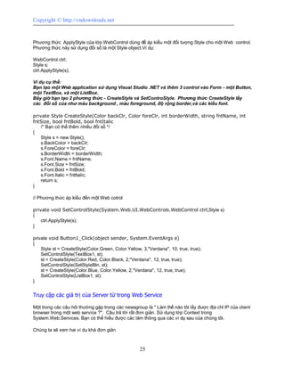 Copyright © http://vndownloads.net


Phương thức ApplyStyle của lớp WebControl dùng để áp kiểu một đối tượng Style cho một Web control.
Phương thức này sử dụng đối số là một Style object.Ví dụ:

WebControl ctrl;
Style s;
ctrl.ApplyStyle(s);

Ví dụ cụ thể:
Bạn tạo một Web application sử dụng Visual Studio .NET và thêm 3 control vào Form - một Button,
một TextBox, và một ListBox.
Bây giờ bạn tạo 2 phương thức - CreateStyle và SetControStyle. Phương thức CreateStyle lấy
các đối số của như màu background , màu foreground, độ rộng border,và các kiểu font.

private Style CreateStyle(Color backClr, Color foreClr, int borderWidth, string fntName, int
fntSize, bool fntBold, bool fntItalic
    /* Bạn có thể thêm nhiều đối số */
{
    Style s = new Style();
    s.BackColor = backClr;
    s.ForeColor = foreClr;
    s.BorderWidth = borderWidth;
    s.Font.Name = fntName;
    s.Font.Size = fntSize;
    s.Font.Bold = fntBold;
    s.Font.Italic = fntItalic;
    return s;
}

// Phương thức áp kiểu đến một Web cotrol

private void SetControlStyle(System.Web.UI.WebControls.WebControl ctrl,Style s)
{
    ctrl.ApplyStyle(s);
}

private void Button1_Click(object sender, System.EventArgs e)
{
    Style st = CreateStyle(Color.Green, Color.Yellow, 3,''Verdana'', 10, true, true);
    SetControlStyle(TextBox1, st);
    st = CreateStyle(Color.Red, Color.Black, 2,''Verdana'', 12, true, true);
    SetControlStyle(SetStyleBtn, st);
    st = CreateStyle(Color.Blue, Color.Yellow, 2,''Verdana'', 12, true, true);
    SetControlStyle(ListBox1, st);
}


Truy cập các giá trị của Server từ trong Web Service

Một trong các câu hỏi thường gặp trong các newsgroup là '' Làm thế nào tôi lấy được địa chỉ IP của client
browser trong một web service ?''. Câu trả lời rất đơn giản. Sử dụng lớp Context trong
System.Web.Services. Bạn có thể hiểu được các làm thông qua các ví dụ sau của chúng tôi.

Chúng ta sẽ xem hai ví dụ khá đơn giản



                                                     25
 