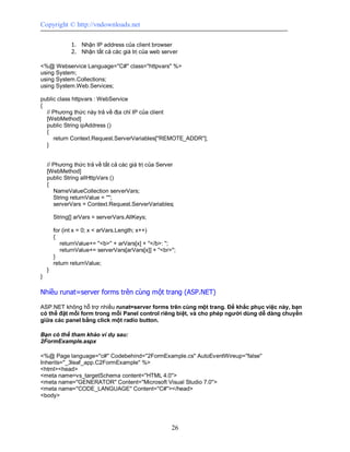 Copyright © http://vndownloads.net

               1. Nhận IP address của client browser
               2. Nhận tất cả các giá trị của web server

<%@ Webservice Language=''C#'' class=''httpvars'' %>
using System;
using System.Collections;
using System.Web.Services;

public class httpvars : WebService
{
  // Phương thức này trả về địa chỉ IP của client
  [WebMethod]
  public String ipAddress ()
  {
     return Context.Request.ServerVariables[''REMOTE_ADDR''];
  }


    // Phương thức trả về tất cả các giá trị của Server
    [WebMethod]
    public String allHttpVars ()
    {
       NameValueCollection serverVars;
       String returnValue = '''';
       serverVars = Context.Request.ServerVariables;

        String[] arVars = serverVars.AllKeys;

        for (int x = 0; x < arVars.Length; x++)
        {
           returnValue+= ''<b>'' + arVars[x] + ''</b>: '';
           returnValue+= serverVars[arVars[x]] + ''<br>'';
        }
        return returnValue;
    }
}

Nhiều runat=server forms trên cùng một trang (ASP.NET)

ASP.NET không hỗ trợ nhiều runat=server forms trên cùng một trang. Để khắc phục việc này, bạn
có thể đặt mỗi form trong mỗi Panel control riêng biệt, và cho phép người dùng dễ dàng chuyển
giữa các panel bằng click một radio button.

Bạn có thể tham khảo ví dụ sau:
2FormExample.aspx

<%@ Page language=''c#'' Codebehind=''2FormExample.cs'' AutoEventWireup=''false''
Inherits=''_3leaf_app.C2FormExample'' %>
<html><head>
<meta name=vs_targetSchema content=''HTML 4.0''>
<meta name=''GENERATOR'' Content=''Microsoft Visual Studio 7.0''>
<meta name=''CODE_LANGUAGE'' Content=''C#''></head>
<body>




                                                        26
 