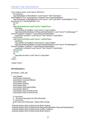 Copyright © http://vndownloads.net

<form method=''post'' runat=''server'' ID=Form1>
   <p>Lookup by
   <asp:RadioButton id=RadioButton1 runat=''server'' Text=''First Name''
AutoPostBack=''True'' groupname=g1 checked=True></asp:RadioButton>
   <asp:RadioButton id=RadioButton2 runat=''server'' Text=''Last Name'' AutoPostBack=''True''
groupname=g1></asp:RadioButton></p>
   <p></p>
   <p>
   <asp:Panel id=Panel1 runat=''server'' visible=True>
     First Name :
     <asp:TextBox id=TextBox1 runat=''server''></asp:TextBox>
     <asp:RequiredFieldValidator id=RequiredFieldValidator1 runat=''server'' ErrorMessage=''*''
ControlToValidate=''TextBox1''></asp:RequiredFieldValidator>
     <asp:Button id=Button1 runat=''server'' Text=''Submit''></asp:Button>
   </asp:Panel>
   <asp:Panel id=Panel2 runat=''server'' visible=False>
     Last Name :
     <asp:TextBox id=TextBox2 runat=''server''></asp:TextBox>
     <asp:RequiredFieldValidator id=RequiredFieldValidator2 runat=''server'' ErrorMessage=''*''
ControlToValidate=''TextBox2''></asp:RequiredFieldValidator>
     <asp:Button id=Button2 runat=''server'' Text=''Submit''></asp:Button>
   </asp:Panel>
   <p></p>
   <p>
     <asp:label id=Label1 runat=''server''></asp:label>
   </p>
</form>

</body></html>


2FormExample.cs

namespace _3leaf_app
{
  using System;
  using System.Collections;
  using System.ComponentModel;
  using System.Data;
  using System.Drawing;
  using System.Web;
  using System.Web.SessionState;
  using System.Web.UI;
  using System.Web.UI.WebControls;
  using System.Web.UI.HtmlControls;

  /// <summary>
  /// Summary Description for C2FormExample.
  /// </summary>
  public class C2FormExample : System.Web.UI.Page
  {
 protected System.Web.UI.WebControls.Button Button2;
 protected System.Web.UI.WebControls.RequiredFieldValidator RequiredFieldValidator2;
 protected System.Web.UI.WebControls.TextBox TextBox2;
 protected System.Web.UI.WebControls.Button Button1;



                                                   27
 