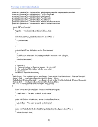 Copyright © http://vndownloads.net

 protected System.Web.UI.WebControls.RequiredFieldValidator RequiredFieldValidator1;
 protected System.Web.UI.WebControls.TextBox TextBox1;
 protected System.Web.UI.WebControls.Label Label1;
 protected System.Web.UI.WebControls.Panel Panel2;
 protected System.Web.UI.WebControls.Panel Panel1;
 protected System.Web.UI.WebControls.RadioButton RadioButton2;
 protected System.Web.UI.WebControls.RadioButton RadioButton1;

  public C2FormExample()
  {
    Page.Init += new System.EventHandler(Page_Init);
    }

    protected void Page_Load(object sender, EventArgs e)
    {
      if (!IsPostBack)
      {
      }
    }

    protected void Page_Init(object sender, EventArgs e)
    {
      //
      // CODEGEN: This call is required by the ASP+ Windows Form Designer.
      //
      InitializeComponent();
    }

    /// <summary>
    /// Required method for Designer support - do not modify
    /// the contents of this method with the code editor.
    /// </summary>
    private void InitializeComponent()
 {
  RadioButton1.CheckedChanged += new System.EventHandler (this.RadioButton1_CheckedChanged);
  Button1.Click += new System.EventHandler (this.Button1_Click);
  RadioButton2.CheckedChanged += new System.EventHandler (this.RadioButton2_CheckedChanged);
  Button2.Click += new System.EventHandler (this.Button2_Click);
  this.Load += new System.EventHandler (this.Page_Load);
 }

    public void Button2_Click (object sender, System.EventArgs e)
    {
      Label1.Text = ''You want to search on last name'';
    }

    public void Button1_Click (object sender, System.EventArgs e)
    {
      Label1.Text = ''You want to search on first name'';
    }

    public void RadioButton2_CheckedChanged (object sender, System.EventArgs e)
    {
      Panel1.Visible = false;



                                                 28
 