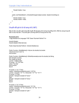 Copyright © http://vndownloads.net

            Panel2.Visible = true;
        }

        public void RadioButton1_CheckedChanged (object sender, System.EventArgs e)
        {
          Panel1.Visible = true;
          Panel2.Visible = false;
        }
    }
}

Chuyển đổi giá trị từ số sang chữ (.NET)

Đây là một ví dụ đơn giản dùng để chuyển đối số sang chử tương ứng (tiếng Anh). Rất hữu dụng trong kế
toán và các hoá đơn. Ví dụ bao gồm cả trang ASPX sử dụng service này


Numerals.asmx
<%@ WebService Language=''VB'' Class=''NumberToWord'' %>

Imports System
Imports System.Web.Services

Public Class NumberToWord : Inherits WebService


Public Function <WebMethod()> Int(num As double) As double
return(num-(num mod 1))
end function

Public Function <WebMethod()> BritishNumerals(numstr As double) As String
Dim tempstr as string
Dim newstr as string
numstr = Cdbl(numstr)
If numstr > 10 ^ 24 Then
return ''Too big''
Exit Function
End If

If numstr >= 10 ^ 7 Then
newstr = BritishNumerals(Int(numstr / (10^7)))
numstr = ((numstr / 10 ^ 7) - Int(numstr / 10 ^ 7)) * 10 ^ 7
If numstr = 0 Then
tempstr = tempstr & newstr & ''Crore ''
Else
tempstr = tempstr & newstr & ''Crore, ''
End If
End If

If numstr >= 10 ^ 5 Then
newstr = BritishNumerals(Int(numstr / 10 ^ 5))
numstr = ((numstr / 10 ^ 5) - Int(numstr / 10 ^ 5)) * 10 ^ 5
If numstr = 0 Then
tempstr = tempstr & newstr & ''Lakh ''
Else



                                                       29
 