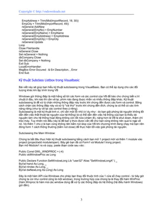 Copyright © http://vndownloads.net

  EmpAddress = Trim(Mid(ImportRecord, 18, 30))
  EmpCity = Trim(Mid(ImportRecord, 49))
  rsGeneral.AddNew
  rsGeneral(EmpNo) = EmpNumber
  rsGeneral(EmpName) = EmpName
  rsGeneral(EmpAddress) = EmpAddress
  rsGeneral(EmpCity) = EmpCity
  rsGeneral.Update
Loop
Close FileHandle
rsGeneral.Close
Set rsGeneral = Nothing
dbCompany.Close
Set dbCompany = Nothing
Exit Sub
LocalErrorHandler:
MsgBox Error Occured : & Err.Description, , Error
End Sub

Kỹ thuật Subclass Listbox trong Visualbasic

Bài viết này sẽ giúp bạn hiểu kỹ thuật subclassing trong VisualBasic. Bạn có thể áp dụng cho các đối
tượng khác khi lập trình trong VB

Windows gửi thông điệp là một hằng số tới các form và các control của VB để báo cho chúng biết vị trí
chuột ở đâu, khi nào thì cần vẽ lại, phím nào đang được nhấn và nhiều thông điệp khác. Kỹ thuật
subclassing là để xử lý chặn những thông điệp này trước khi chúng đến được các form và control. Bằng
cách chặn các thông điệp này và xử lý ''vài thứ'' trước khi chúng đến đích, chúng ta có thể có các tính
năng riêng (như tự vẽ lại các control theo ý riêng).
Subclassing là một kỹ thuật tinh vi, chỉ cần một lỗi nhỏ (ví dụ như : do bạn giải phóng tài nguyên không tốt
dẫn đến việc thất thoát tài nguyên của hệ thống) là có thể dẫn đến việc hệ thống của bạn bị thiếu tài
nguyên làm cho hệ thống hoạt động không còn tốt nữa (chậm đi), nặng hơn là VB bị shut down, thậm chí
treo máy. Tuy nhiên nói điều này là để bạn ý thức được vấn đề chứ bạn cũng không nên quá lo ngại về
nó. Và thêm 1 chú ý là bạn cũng không nên bấm nút stop của VB khi chương trình đang chạy mà bạn nên
đóng form 1 cách thông thường (bấm nút close) để thực hiện tốt việc giải phóng tài nguyên.

Subclassing the Main Window:

Chúng ta bắt đâu thực hiện kỹ thuật subclassing bằng cách bạn mở 1 project mới và thêm 1 module vào
project (project/add module/open). Bây giờ bạn đã có Form1 và Module1 trong project.
Bạn mở Module1 ra và copy, paste đoạn code sau vào :

Public Const GWL_WNDPROC = (-4)
Public oldWindowProc as Long

Public Declare Function SetWindowLong Lib ''user32'' Alias ''SetWindowLongA'' ( _
ByVal hwnd As Long, _
ByVal nIndex As Long, _
ByVal dwNewLong As Long) As Long

Đây là một hàm API của Windows cho phép bạn thay đổi thuộc tính của 1 cửa sổ (hay control - từ bây giờ
chúng ta coi như control cũng là một window), trong trường hợp của chúng ta là thay đổi hàm WinProc
(hàm Winproc là hàm mà các window dùng để xử lý các thông điệp do hệ thống (hệ điều hành Windows)
gửi đến).




                                                     3
 