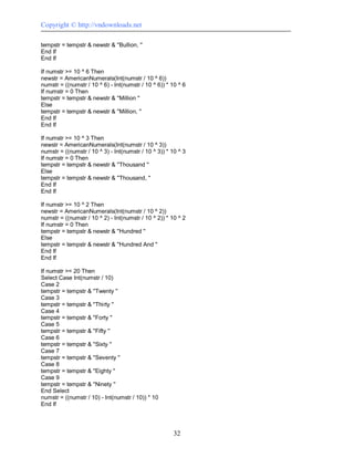 Copyright © http://vndownloads.net

tempstr = tempstr & newstr & ''Bullion, ''
End If
End If

If numstr >= 10 ^ 6 Then
newstr = AmericanNumerals(Int(numstr / 10 ^ 6))
numstr = ((numstr / 10 ^ 6) - Int(numstr / 10 ^ 6)) * 10 ^ 6
If numstr = 0 Then
tempstr = tempstr & newstr & ''Million ''
Else
tempstr = tempstr & newstr & ''Million, ''
End If
End If

If numstr >= 10 ^ 3 Then
newstr = AmericanNumerals(Int(numstr / 10 ^ 3))
numstr = ((numstr / 10 ^ 3) - Int(numstr / 10 ^ 3)) * 10 ^ 3
If numstr = 0 Then
tempstr = tempstr & newstr & ''Thousand ''
Else
tempstr = tempstr & newstr & ''Thousand, ''
End If
End If

If numstr >= 10 ^ 2 Then
newstr = AmericanNumerals(Int(numstr / 10 ^ 2))
numstr = ((numstr / 10 ^ 2) - Int(numstr / 10 ^ 2)) * 10 ^ 2
If numstr = 0 Then
tempstr = tempstr & newstr & ''Hundred ''
Else
tempstr = tempstr & newstr & ''Hundred And ''
End If
End If

If numstr >= 20 Then
Select Case Int(numstr / 10)
Case 2
tempstr = tempstr & ''Twenty ''
Case 3
tempstr = tempstr & ''Thirty ''
Case 4
tempstr = tempstr & ''Forty ''
Case 5
tempstr = tempstr & ''Fifty ''
Case 6
tempstr = tempstr & ''Sixty ''
Case 7
tempstr = tempstr & ''Seventy ''
Case 8
tempstr = tempstr & ''Eighty ''
Case 9
tempstr = tempstr & ''Ninety ''
End Select
numstr = ((numstr / 10) - Int(numstr / 10)) * 10
End If




                                                       32
 