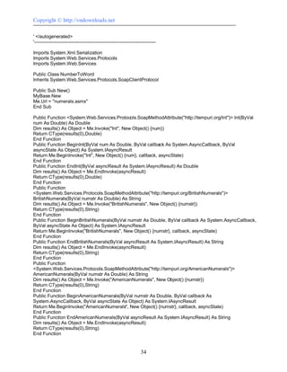 Copyright © http://vndownloads.net

' </autogenerated>
'------------------------------------------------------------------------------

Imports System.Xml.Serialization
Imports System.Web.Services.Protocols
Imports System.Web.Services

Public Class NumberToWord
Inherits System.Web.Services.Protocols.SoapClientProtocol

Public Sub New()
MyBase.New
Me.Url = ''numerals.asmx''
End Sub

Public Function <System.Web.Services.Protocols.SoapMethodAttribute(''http://tempuri.org/Int'')> Int(ByVal
num As Double) As Double
Dim results() As Object = Me.Invoke(''Int'', New Object() {num})
Return CType(results(0),Double)
End Function
Public Function BeginInt(ByVal num As Double, ByVal callback As System.AsyncCallback, ByVal
asyncState As Object) As System.IAsyncResult
Return Me.BeginInvoke(''Int'', New Object() {num}, callback, asyncState)
End Function
Public Function EndInt(ByVal asyncResult As System.IAsyncResult) As Double
Dim results() As Object = Me.EndInvoke(asyncResult)
Return CType(results(0),Double)
End Function
Public Function
<System.Web.Services.Protocols.SoapMethodAttribute(''http://tempuri.org/BritishNumerals'')>
BritishNumerals(ByVal numstr As Double) As String
Dim results() As Object = Me.Invoke(''BritishNumerals'', New Object() {numstr})
Return CType(results(0),String)
End Function
Public Function BeginBritishNumerals(ByVal numstr As Double, ByVal callback As System.AsyncCallback,
ByVal asyncState As Object) As System.IAsyncResult
Return Me.BeginInvoke(''BritishNumerals'', New Object() {numstr}, callback, asyncState)
End Function
Public Function EndBritishNumerals(ByVal asyncResult As System.IAsyncResult) As String
Dim results() As Object = Me.EndInvoke(asyncResult)
Return CType(results(0),String)
End Function
Public Function
<System.Web.Services.Protocols.SoapMethodAttribute(''http://tempuri.org/AmericanNumerals'')>
AmericanNumerals(ByVal numstr As Double) As String
Dim results() As Object = Me.Invoke(''AmericanNumerals'', New Object() {numstr})
Return CType(results(0),String)
End Function
Public Function BeginAmericanNumerals(ByVal numstr As Double, ByVal callback As
System.AsyncCallback, ByVal asyncState As Object) As System.IAsyncResult
Return Me.BeginInvoke(''AmericanNumerals'', New Object() {numstr}, callback, asyncState)
End Function
Public Function EndAmericanNumerals(ByVal asyncResult As System.IAsyncResult) As String
Dim results() As Object = Me.EndInvoke(asyncResult)
Return CType(results(0),String)
End Function


                                                                     34
 
