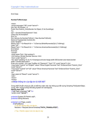Copyright © http://vndownloads.net


End Class


NumberToWord.aspx

<html>
<script language=''VB'' runat=''server''>
Dim Op1 As Double = 0
Public Sub Submit_Click(Sender As Object, E As EventArgs)
Try
Op1 = Double.Parse(Operand1.Text)
Catch Exp As Exception
End Try
Dim Service As NumberToWord = New NumberToWord()
Select (CType(sender,Control).ID)
Case ''English'' :
Result.Text = ''<b>Result</b> = '' & Service.BritishNumerals(Op1).ToString()
Case ''US'' :
Result.Text = ''<b>Result</b> = '' & Service.AmericanNumerals(Op1).ToString()
End Select
End Sub
</script>
<body style=''font: 10pt verdana''>
<h4>Using a Simple Number Service </h4>
<form runat=''server''>
<div style=''padding:15,15,15,15;background-color:beige;width:300;border-color:black;border-
width:1;border-style:solid''>
Enter any number: <br><asp:TextBox id=''Operand1'' Text=''15'' runat=''server''/><br>
<input type=''submit'' id=''English'' value=''Show English Numeral Text'' OnServerClick=''Submit_Click''
runat=''server''>
<input type=''submit'' id=''US'' value=''Show Americal Numeral Text'' OnServerClick=''Submit_Click''
runat=''server''>
<p>
<asp:Label id=''Result'' runat=''server''/>
</div>
</form>
</body>
</hNhận thông tin của tập tin từ ASP.NET

Trong ASP Chuẩn chúng ta vẫn có thể thực hiện việc này thông qua đối tượng Scripting.FileSystemObjec.
Trong .NET chúng ta thay thế bằng System.IO namespace.
fileinfo.aspx (C#)
<%@ Page Language=''c#'' %>
<script runat=''server''>

protected System.IO.FileInfo objFI;
protected String filename;

protected void Page_Load(){
  if(!IsPostBack){
      // Lấy tên đường dẫn của tập tin
      filename = Request.ServerVariables[''PATH_TRANSLATED''];

     // Tạo FileInfo object mới cho tập tin này



                                                    35
 