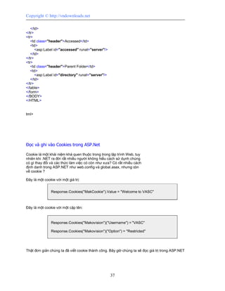 Copyright © http://vndownloads.net

   </td>
</tr>
<tr>
   <td class=''header''>Accessed</td>
   <td>
      <asp:Label id=''accessed'' runat=''server''/>
   </td>
</tr>
<tr>
   <td class=''header''>Parent Folder</td>
   <td>
      <asp:Label id=''directory'' runat=''server''/>
   </td>
</tr>
</table>
</form>
</BODY>
</HTML>


tml>




Đọc và ghi vào Cookies trong ASP.Net

Cookie là một khái niệm khá quen thuộc trong trong lập trình Web, tuy
nhiên khi .NET ra đời rất nhiều người không hiểu cách sử dụnh chúng
có gì thay đổi và các thức làm việc có còn như xưa? Có rất nhiều cách
định danh trong ASP.NET như web.config và global.asax, nhưng còn
về cookie ?

Đây là một cookie với một giá trị:


               Response.Cookies(''MakCookie'').Value = ''Welcome to VASC''



Đây là một cookie với một cặp tên:



               Response.Cookies(''Makovision'')(''Username'') = ''VASC''

               Response.Cookies(''Makovision'')(''Option'') = ''Restricted''




Thật đơn giản chúng ta đã viết cookie thành công. Bây giờ chúng ta sẽ đọc giá trị trong ASP.NET




                                                       37
 