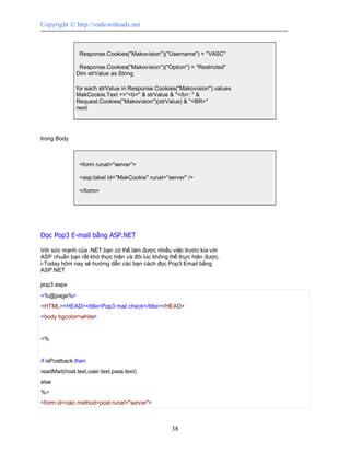 Copyright © http://vndownloads.net



               Response.Cookies(''Makovision'')(''Username'') = ''VASC''

               Response.Cookies(''Makovision'')(''Option'') = ''Restricted''
              Dim strValue as String

              for each strValue in Response.Cookies(''Makovision'').values
              MakCookie.Text +=''<b>'' & strValue & ''</b>: '' &
              Request.Cookies(''Makovision'')(strValue) & ''<BR>''
              next




trong Body



               <form runat=''server''>

               <asp:label id=''MakCookie'' runat=''server'' />

               </form>




Đọc Pop3 E-mail bằng ASP.NET

Với sức mạnh của .NET bạn có thể làm được nhiều việc trước kia với
ASP chuẩn bạn rất khó thực hiện và đôi lúc không thể thực hiện được.
i-Today hôm nay sẽ hướng dẫn các bạn cách đọc Pop3 Email bằng
ASP.NET

pop3.aspx
<%@page%>
<HTML><HEAD><title>Pop3 mail check</title></HEAD>
<body bgcolor=white>


<%


if isPostback then
readMail(host.text,user.text,pass.text)
else
%>
<form id=calc method=post runat=''server''>



                                                     38
 