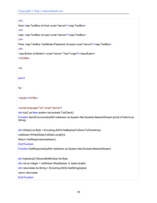 Copyright © http://vndownloads.net


<P>
Host <asp:TextBox id=host runat=''server''></asp:TextBox>
<P>
User <asp:TextBox id=user runat=''server''></asp:TextBox>
<P>
Pass <asp:TextBox TextMode=Password id=pass runat=''server''></asp:TextBox>
<P>
<asp:Button id=Button1 runat=''server'' Text=''Login''></asp:Button>
</FORM>


<%


end if


%>


</body></HTML>


<script language=''vb'' runat=''server''>
dim tcpC as New system.net.sockets.TcpClient()
Function SendCommand(byRef netstream as System.Net.Sockets.NetworkStream,byVal sToSend as
String)


dim bData() as Byte = Encoding.ASCII.GetBytes(sToSend.ToCharArray)
netstream.Write(bData,0,bData.Length())
Return GetResponse(netstream)
End Function
Function GetResponse(byRef netstream as System.Net.Sockets.NetworkStream)


dim bytes(tcpC.ReceiveBufferSize) As Byte
dim ret as integer = netStream.Read(bytes, 0, bytes.length)
dim returndata As String = Encoding.ASCII.GetString(bytes)
return returndata
End Function




                                                   39
 