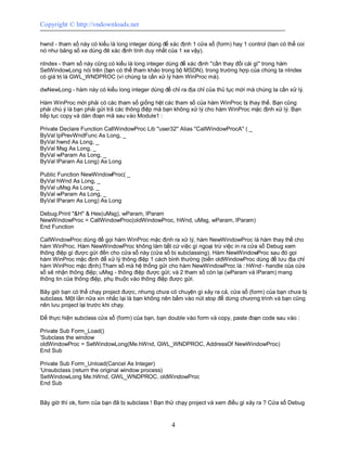 Copyright © http://vndownloads.net

hwnd - tham số này có kiểu là long integer dùng để xác định 1 cửa sổ (form) hay 1 control (bạn có thể coi
nó như bảng số xe dùng đê xác định tính duy nhất của 1 xe vậy).

nIndex - tham số này cũng có kiểu là long integer dùng để xác định ''cần thay đổi cái gì'' trong hàm
SetWindowLong nói trên (bạn có thể tham khảo trong bộ MSDN), trong trường hợp của chúng ta nIndex
có giá trị là GWL_WNDPROC (vì chúng ta cần xử lý hàm WinProc mà).

dwNewLong - hàm này có kiểu long integer dùng để chỉ ra địa chỉ của thủ tục mới mà chúng ta cần xử lý.

Hàm WinProc mới phải có các tham số giống hệt các tham số của hàm WinProc bị thay thế. Bạn cũng
phải chú ý là bạn phải gửi trả các thông điệp mà bạn không xử lý cho hàm WinProc mặc định xử lý. Bạn
tiếp tục copy và dán đoạn mã sau vào Module1 :

Private Declare Function CallWindowProc Lib ''user32'' Alias ''CallWindowProcA'' ( _
ByVal lpPrevWndFunc As Long, _
ByVal hwnd As Long, _
ByVal Msg As Long, _
ByVal wParam As Long, _
ByVal lParam As Long) As Long

Public Function NewWindowProc( _
ByVal hWnd As Long, _
ByVal uMsg As Long, _
ByVal wParam As Long, _
ByVal lParam As Long) As Long

Debug.Print ''&H'' & Hex(uMsg), wParam, lParam
NewWindowProc = CallWindowProc(oldWindowProc, hWnd, uMsg, wParam, lParam)
End Function

CallWindowProc dùng để gọi hàm WinProc mặc định ra xử lý, hàm NewWindowProc là hàm thay thế cho
hàm WinProc. Hàm NewWindowProc không làm bất cứ việc gì ngoại trừ việc in ra cửa sổ Debug xem
thông điệp gì được gửi đến cho cửa sổ này (cửa sổ bị subclassing). Hàm NewWindowProc sau đó gọi
hàm WinProc mặc định để xử lý thông điệp 1 cách bình thường (biến oldWindowProc dùng để lưu địa chỉ
hàm WinProc mặc định).Tham số mà hệ thống gửi cho hàm NewWindowProc là : hWnd - handle của cửa
sổ sẽ nhận thông điệp; uMsg - thông điệp được gửi; và 2 tham số còn lại (wParam và lParam) mang
thông tin của thông điệp, phụ thuộc vào thông điệp được gửi.

Bây giờ bạn có thể chạy project được, nhưng chưa có chuyện gì xảy ra cả, cửa sổ (form) của bạn chưa bị
subclass. Một lần nữa xin nhắc lại là bạn không nên bấm vào nút stop để dừng chương trình và bạn cũng
nên lưu project lại trước khi chạy.

Để thực hiện subclass cửa sổ (form) của bạn, bạn double vào form và copy, paste đoạn code sau vào :

Private Sub Form_Load()
'Subclass the window
oldWindowProc = SetWindowLong(Me.hWnd, GWL_WNDPROC, AddressOf NewWindowProc)
End Sub

Private Sub Form_Unload(Cancel As Integer)
'Unsubclass (return the original window process)
SetWindowLong Me.hWnd, GWL_WNDPROC, oldWindowProc
End Sub


Bây giờ thì ok, form của bạn đã bị subclass ! Bạn thử chạy project và xem điều gì xảy ra ? Cửa sổ Debug


                                                    4
 