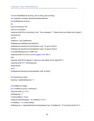 Copyright © http://vndownloads.net



Function ReadMail(host as string, user as string, pass as string)
dim netstream as System.Net.Sockets.NetworkStream
dim thisResponse as string
try
tcpC.Connect(host,110)
catch ex as exception
response.write(''Error connecting to host: '' & ex.message & '' - Please check your details and try again'')
response.end
end try
netstream = tcpC.GetStream()
thisResponse=GetResponse(netstream)
thisResponse=SendCommand(netstream,''user '' & user & vbCrLF)
thisResponse=SendCommand(netstream,''pass '' & pass & vbCrLf)
if not left(thisResponse,4)=''-ERR'' then
response.write(''<font face=courier>Logged in OK <BR>'')
else
response.write(''Error logging in, check your user details and try again<BR>'')
response.write(''<P>'' & thisresponse)
response.end
end if
thisResponse=SendCommand(netstream,''stat'' & vbCrLf)


dim tmpArray() as string
tmpArray = split(thisResponse,'' '')


dim thisMess as integer
dim numMess as string = tmpArray(1)
response.write(''<p><hr>'')
thisResponse = ''''
if cint(numMess) > 0 then
response.write(''Messages: '' & numMess & ''<br>'')
for thisMess = 1 to cint(numMess)
thisResponse += replace(SendCommand(netstream,''top '' & thisMess & '' 10'' & vbCrLf),vbcrlf,''<br>'')




                                                      40
 