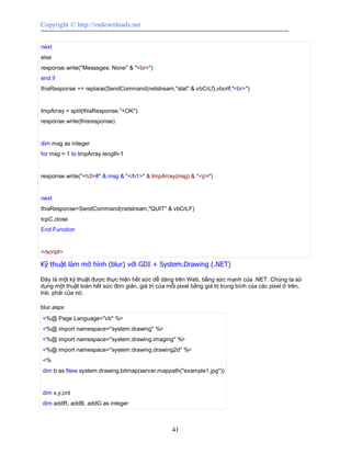 Copyright © http://vndownloads.net


next
else
response.write(''Messages: None'' & ''<br>'')
end if
thisResponse += replace(SendCommand(netstream,''stat'' & vbCrLf),vbcrlf,''<br>'')


tmpArray = split(thisResponse,''+OK'')
response.write(thisresponse)


dim msg as integer
for msg = 1 to tmpArray.length-1


response.write(''<h3>#'' & msg & ''</h1>'' & tmpArray(msg) & ''<p>'')


next
thisResponse=SendCommand(netstream,''QUIT'' & vbCrLF)
tcpC.close
End Function


</script>

Kỹ thuật làm mờ hình (blur) với GDI + System.Drawing (.NET)

Đây là một kỹ thuật được thực hiện hết sức dễ dàng trên Web, bằng sức mạnh của .NET. Chúng ta sử
dụng một thuật toán hết sức đơn giản, giá trị của mỗi pixel bằng giá trị trung bình của các pixel ở trên,
trái, phải của nó.

blur.aspx
<%@ Page Language=''vb'' %>
<%@ import namespace=''system.drawing'' %>
<%@ import namespace=''system.drawing.imaging'' %>
<%@ import namespace=''system.drawing.drawing2d'' %>
<%
dim b as New system.drawing.bitmap(server.mappath(''example1.jpg''))


dim x,y,cnt
dim addR, addB, addG as integer



                                                    41
 