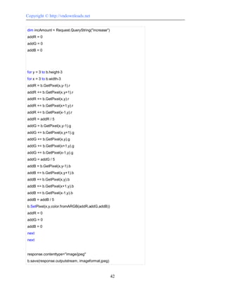 Copyright © http://vndownloads.net


dim incAmount = Request.QueryString(''increase'')
addR = 0
addG = 0
addB = 0




for y = 3 to b.height-3
for x = 3 to b.width-3
addR = b.GetPixel(x,y-1).r
addR += b.GetPixel(x,y+1).r
addR += b.GetPixel(x,y).r
addR += b.GetPixel(x+1,y).r
addR += b.GetPixel(x-1,y).r
addR = addR / 5
addG = b.GetPixel(x,y-1).g
addG += b.GetPixel(x,y+1).g
addG += b.GetPixel(x,y).g
addG += b.GetPixel(x+1,y).g
addG += b.GetPixel(x-1,y).g
addG = addG / 5
addB = b.GetPixel(x,y-1).b
addB += b.GetPixel(x,y+1).b
addB += b.GetPixel(x,y).b
addB += b.GetPixel(x+1,y).b
addB += b.GetPixel(x-1,y).b
addB = addB / 5
b.SetPixel(x,y,color.fromARGB(addR,addG,addB))
addR = 0
addG = 0
addB = 0
next
next


response.contenttype=''image/jpeg''
b.save(response.outputstream, imageformat.jpeg)



                                                    42
 