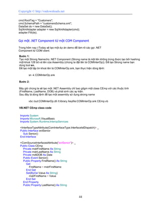Copyright © http://vndownloads.net

cmd.RootTag = ''Customers'';
cmd.SchemaPath = ''customersSchema.xml'';
DataSet ds = new DataSet();
SqlXmlAdapter adapter = new SqlXmlAdapter(cmd);
adapter.Fill(ds);


Gọi một .NET Component từ một COM Component

Trong hôm nay i-Today sẽ tạo một dự án demo để làm rõ các gọi .NET
Component từ COM client.

Bước 1:
Tạo một Strong Namecho .NET Component (Strong name là một tên không trùng được tạo bởi hashing
một khoá 128 bit và tên của Assembly (chúng ta đặt tên là COMInterOp)). Để tạo Strong name bạn
dùng tool sn.
Để tạo một tập tin khoá tên là COMInterOp.snk, bạn thực hiện dòng lệnh:

        sn -k COMInterOp.snk

Bước 2:

Bây giờ chúng ta sẽ tạo một .NET Assembly chỉ bao gôgm một class CEmp với các thuộc tính
(FirstName, LastName, DOB) và phát sinh các sự kiện.
Sau đây là dòng lệnh để tạo một assembly sử dụng strong name

        vbc /out:COMInterOp.dll /t:library /keyfile:COMInterOp.snk CEmp.vb

VB.NET CEmp class code

 Imports System
 Imports Microsoft.VisualBasic
 Imports System.Runtime.InteropServices

 <InterfaceTypeAttribute(ComInterfaceType.InterfaceIsIDispatch)> _
 Public Interface evtSenior
   Sub Senior()
 End Interface

 <ComSourceInterfacesAttribute(''evtSenior'')> _
 Public Class CEmp
   Private mstrFirstName As String
   Private mstrLastName As String
   Private mdtDOB As Date
   Public Event Senior()
   Public Property FirstName() As String
      Get
        FirstName = mstrFirstName
      End Get
      Set(ByVal Value As String)
        mstrFirstName = Value
      End Set
   End Property
   Public Property LastName() As String



                                                   44
 