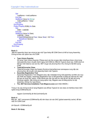 Copyright © http://vndownloads.net


     Get
        LastName = mstrLastName
     End Get
     Set(ByVal Value As String)
        mstrLastName = Value
     End Set
   End Property
   Public Property DOB() As Date
     Get
        DOB = mdtDOB
     End Get
     Set(ByVal Value As Date)
        mdtDOB = Value
        If DateDiff(DateInterval.Year, Value, Now) > 60 Then
           RaiseEvent Senior()
        End If
     End Set
   End Property
 End Class

Bước 3:
Một khi assembly được tạo chúng ta tạo một Type librảy để COM Client có thể sử dụng Assembly.
Chúng ta theo các option sau cho COM:

       Type Library Exporter
        Sử dụng Type Library Exporter (Tlbexp.exe) các lớp và giao diện (interface) được chứa trong
        một assembly được chuyển thành dạng một COM Lib. Một khi TypeLib được tạo, COM client có
        thể tạo một instance của các lớp .NET và gọi các phương thức như chúng là một đối tượng
        COM.
       TypeLibConverter Class
        TypeLibConverter Class của System.Runtime.InteropServices namespace cung cấp các
        phương thức để chuyển một assembly thành một TypeLib.
       Assembly Registration Tool
        Assembly Registration Tool (Regasm.exe), đọc metadata trong một assembly và thêm các mục
        cần thiết vào registry. Assembly Registration tool có thể generate và đăng ký một loại thư viện
        khi bạn sử dụng /tlb: option. COM clients yêu cầu các loại thư viện đó khi cài đạt vào trong
        Windows registry. Nếu không sử dụng option này, Regasm.exe chỉ đăng kýnhư là một
        assembly, không như type library.
       The .NET Services Installation Tool (Regsvcs.exe) (xem thêm MSDN )

Trong ví dụ của chúng ta sẽ sử dụng RegAsm.exe để tạo TypeLib từ các class và Interface được định
nghĩa trong COMInterOp.dll.

        regasm ComInterOp.dll /tlb:ComInterOp.tlb

Bước 4:
Bây giờ .NET component (COMInterOp.dll) nên được cài vào GAC (global assembly cache) để làm
việc với COM Code

dir>Gacutil -i COMInterOp.dll

Bước 5: Sử dụng




                                                    45
 