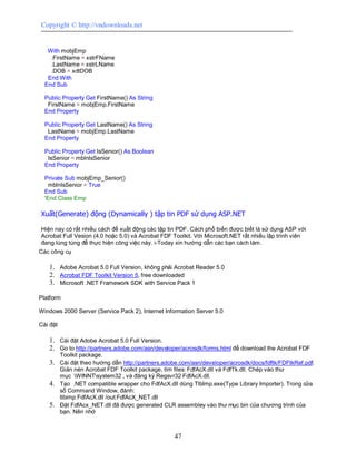 Copyright © http://vndownloads.net


   With mobjEmp
    .FirstName = xstrFName
    .LastName = xstrLName
    .DOB = xdtDOB
   End With
  End Sub

  Public Property Get FirstName() As String
   FirstName = mobjEmp.FirstName
  End Property

  Public Property Get LastName() As String
   LastName = mobjEmp.LastName
  End Property

  Public Property Get IsSenior() As Boolean
   IsSenior = mblnIsSenior
  End Property

  Private Sub mobjEmp_Senior()
    mblnIsSenior = True
  End Sub
  'End Class Emp

Xuất(Generate) động (Dynamically ) tập tin PDF sử dụng ASP.NET

Hiện nay có rất nhiều cách để xuất động các tập tin PDF. Cách phổ biến được biết là sử dụng ASP với
Acrobat Full Vesion (4.0 hoặc 5.0) và Acrobat FDF Toolkit. Với Microsoft.NET rất nhiều lập trình viên
đang lúng túng để thực hiện công việc này. i-Today xin hướng dẫn các bạn cách làm.
Các công cụ

   1. Adobe Acrobat 5.0 Full Version, không phải Acrobat Reader 5.0
   2. Acrobat FDF Toolkit Version 5, free downloaded
   3. Microsoft .NET Framework SDK with Service Pack 1

Platform

Windows 2000 Server (Service Pack 2), Internet Information Server 5.0

Cài đặt

   1. Cài đặt Adobe Acrobat 5.0 Full Version.
   2. Go to http://partners.adobe.com/asn/developer/acrosdk/forms.html để download the Acrobat FDF
          Toolkit package.
   3. Cài đặt theo hướng dẫn http://partners.adobe.com/asn/developer/acrosdk/docs/fdftk/FDFtkRef.pdf.
      Giản nén Acrobat FDF Toolkit package, tìm files: FdfAcX.dll và FdfTk.dll. Chép vào thư
      mục WINNTsystem32 , và đăng ký Regsvr32 FdfAcX.dll.
   4. Tạo .NET compatible wrapper cho FdfAcX.dll dùng TlbImp.exe(Type Library Importer). Trong cửa
      sổ Command Window, đánh:
      tlbimp FdfAcX.dll /out:FdfAcX_NET.dll
   5. Đặt FdfAcx_NET.dll đã được generated CLR assembley vào thư mục bin của chương trình của
      bạn. Nên nhớ



                                                  47
 