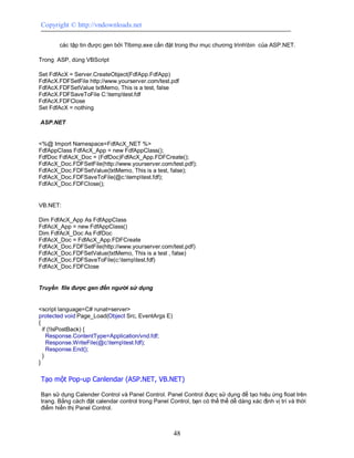 Copyright © http://vndownloads.net

       các tập tin được gen bởi Tlbimp.exe cần đặt trong thư mục chương trìnhbin của ASP.NET.

Trong ASP, dùng VBScript

Set FdfAcX = Server.CreateObject(FdfApp.FdfApp)
FdfAcX.FDFSetFile http://www.yourserver.com/test.pdf
FdfAcX.FDFSetValue txtMemo, This is a test, false
FdfAcX.FDFSaveToFile C:temptest.fdf
FdfAcX.FDFClose
Set FdfAcX = nothing

ASP.NET


<%@ Import Namespace=FdfAcX_NET %>
FdfAppClass FdfAcX_App = new FdfAppClass();
FdfDoc FdfAcX_Doc = (FdfDoc)FdfAcX_App.FDFCreate();
FdfAcX_Doc.FDFSetFile(http://www.yourserver.com/test.pdf);
FdfAcX_Doc.FDFSetValue(txtMemo, This is a test, false);
FdfAcX_Doc.FDFSaveToFile(@c:temptest.fdf);
FdfAcX_Doc.FDFClose();


VB.NET:

Dim FdfAcX_App As FdfAppClass
FdfAcX_App = new FdfAppClass()
Dim FdfAcX_Doc As FdfDoc
FdfAcX_Doc = FdfAcX_App.FDFCreate
FdfAcX_Doc.FDFSetFile(http://www.yourserver.com/test.pdf)
FdfAcX_Doc.FDFSetValue(txtMemo, This is a test , false)
FdfAcX_Doc.FDFSaveToFile(c:temptest.fdf)
FdfAcX_Doc.FDFClose


Truyền file được gen đến người sử dụng


<script language=C# runat=server>
protected void Page_Load(Object Src, EventArgs E)
{
  if (!IsPostBack) {
    Response.ContentType=Application/vnd.fdf;
    Response.WriteFile(@c:temptest.fdf);
    Response.End();
  }
}

Tạo một Pop-up Canlendar (ASP.NET, VB.NET)

Bạn sử dụng Calender Control và Panel Control. Panel Control được sử dụng để tạo hiệu ứng float trên
trang. Bằng cách đặt calendar control trong Panel Control, bạn có thể thể dễ dàng xác định vị trí và thời
điểm hiển thị Panel Control.



                                                    48
 