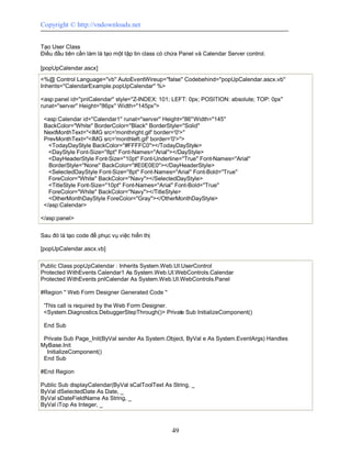 Copyright © http://vndownloads.net


Tạo User Class
Điều đầu tiên cần làm là tạo một tập tin class có chứa Panel và Calendar Server control.

[popUpCalendar.ascx]
<%@ Control Language=''vb'' AutoEventWireup=''false'' Codebehind=''popUpCalendar.ascx.vb''
Inherits=''CalendarExample.popUpCalendar'' %>

<asp:panel id=''pnlCalendar'' style=''Z-INDEX: 101; LEFT: 0px; POSITION: absolute; TOP: 0px''
runat=''server'' Height=''86px'' Width=''145px''>

 <asp:Calendar id=''Calendar1'' runat=''server'' Height=''86'' Width=''145''
 BackColor=''White'' BorderColor=''Black'' BorderStyle=''Solid''
 NextMonthText=''<IMG src='monthright.gif' border='0'>''
 PrevMonthText=''<IMG src='monthleft.gif' border='0'>''>
   <TodayDayStyle BackColor=''#FFFFC0''></TodayDayStyle>
   <DayStyle Font-Size=''8pt'' Font-Names=''Arial''></DayStyle>
   <DayHeaderStyle Font-Size=''10pt'' Font-Underline=''True'' Font-Names=''Arial''
   BorderStyle=''None'' BackColor=''#E0E0E0''></DayHeaderStyle>
   <SelectedDayStyle Font-Size=''8pt'' Font-Names=''Arial'' Font-Bold=''True''
   ForeColor=''White'' BackColor=''Navy''></SelectedDayStyle>
   <TitleStyle Font-Size=''10pt'' Font-Names=''Arial'' Font-Bold=''True''
   ForeColor=''White'' BackColor=''Navy''></TitleStyle>
   <OtherMonthDayStyle ForeColor=''Gray''></OtherMonthDayStyle>
 </asp:Calendar>

</asp:panel>


Sau đó là tạo code để phục vụ việc hiển thị

[popUpCalendar.ascx.vb]

Public Class popUpCalendar : Inherits System.Web.UI.UserControl
Protected WithEvents Calendar1 As System.Web.UI.WebControls.Calendar
Protected WithEvents pnlCalendar As System.Web.UI.WebControls.Panel

#Region '' Web Form Designer Generated Code ''

 'This call is required by the Web Form Designer.
 <System.Diagnostics.DebuggerStepThrough()> Private Sub InitializeComponent()

 End Sub

 Private Sub Page_Init(ByVal sender As System.Object, ByVal e As System.EventArgs) Handles
MyBase.Init
  InitializeComponent()
 End Sub

#End Region

Public Sub displayCalendar(ByVal sCalToolText As String, _
ByVal dSelectedDate As Date, _
ByVal sDateFieldName As String, _
ByVal iTop As Integer, _



                                                   49
 