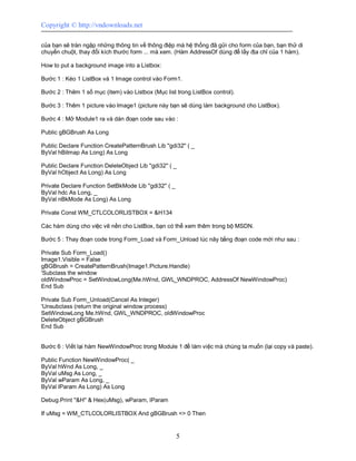 Copyright © http://vndownloads.net

của bạn sẽ tràn ngập những thông tin về thông điệp mà hệ thống đã gửi cho form của bạn, bạn thử di
chuyển chuột, thay đổi kích thước form ... mà xem. (Hàm AddressOf dùng để lấy địa chỉ của 1 hàm).

How to put a background image into a Listbox:

Bước 1 : Kéo 1 ListBox và 1 Image control vào Form1.

Bước 2 : Thêm 1 số mục (item) vào Listbox (Mục list trong ListBox control).

Bước 3 : Thêm 1 picture vào Image1 (picture này bạn sẽ dùng làm background cho ListBox).

Bước 4 : Mở Module1 ra và dán đoạn code sau vào :

Public gBGBrush As Long

Public Declare Function CreatePatternBrush Lib ''gdi32'' ( _
ByVal hBitmap As Long) As Long

Public Declare Function DeleteObject Lib ''gdi32'' ( _
ByVal hObject As Long) As Long

Private Declare Function SetBkMode Lib ''gdi32'' ( _
ByVal hdc As Long, _
ByVal nBkMode As Long) As Long

Private Const WM_CTLCOLORLISTBOX = &H134

Các hàm dùng cho việc vẽ nền cho ListBox, bạn có thể xem thêm trong bộ MSDN.

Bước 5 : Thay đoạn code trong Form_Load và Form_Unload lúc nãy bằng đoạn code mới như sau :

Private Sub Form_Load()
Image1.Visible = False
gBGBrush = CreatePatternBrush(Image1.Picture.Handle)
'Subclass the window
oldWindowProc = SetWindowLong(Me.hWnd, GWL_WNDPROC, AddressOf NewWindowProc)
End Sub

Private Sub Form_Unload(Cancel As Integer)
'Unsubclass (return the original window process)
SetWindowLong Me.hWnd, GWL_WNDPROC, oldWindowProc
DeleteObject gBGBrush
End Sub


Bước 6 : Viết lại hàm NewWindowProc trong Module 1 để làm việc mà chúng ta muốn (lại copy và paste).

Public Function NewWindowProc( _
ByVal hWnd As Long, _
ByVal uMsg As Long, _
ByVal wParam As Long, _
ByVal lParam As Long) As Long

Debug.Print ''&H'' & Hex(uMsg), wParam, lParam

If uMsg = WM_CTLCOLORLISTBOX And gBGBrush <> 0 Then


                                                       5
 