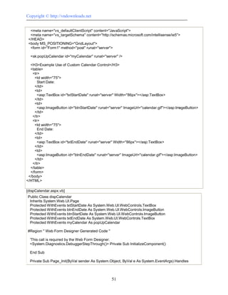 Copyright © http://vndownloads.net


  <meta name=''vs_defaultClientScript'' content=''JavaScript''>
  <meta name=''vs_targetSchema'' content=''http://schemas.microsoft.com/intellisense/ie5''>
 </HEAD>
 <body MS_POSITIONING=''GridLayout''>
  <form id=''Form1'' method=''post'' runat=''server''>

  <sk:popUpCalendar id=''myCalendar'' runat=''server'' />

  <H3>Example Use of Custom Calendar Control</H3>
  <table>
   <tr>
     <td width=''75''>
      Start Date:
     </td>
     <td>
      <asp:TextBox id=''txtStartDate'' runat=''server'' Width=''86px''></asp:TextBox>
     </td>
     <td>
      <asp:ImageButton id=''btnStartDate'' runat=''server'' ImageUrl=''calendar.gif''></asp:ImageButton>
     </td>
   </tr>
   <tr>
     <td width=''75''>
      End Date:
     </td>
     <td>
      <asp:TextBox id=''txtEndDate'' runat=''server'' Width=''86px''></asp:TextBox>
     </td>
     <td>
      <asp:ImageButton id=''btnEndDate'' runat=''server'' ImageUrl=''calendar.gif''></asp:ImageButton>
     </td>
   </tr>
  </table>
  </form>
 </body>
</HTML>

[dispCalendar.aspx.vb]
Public Class dispCalendar
 Inherits System.Web.UI.Page
 Protected WithEvents txtStartDate As System.Web.UI.WebControls.TextBox
 Protected WithEvents btnEndDate As System.Web.UI.WebControls.ImageButton
 Protected WithEvents btnStartDate As System.Web.UI.WebControls.ImageButton
 Protected WithEvents txtEndDate As System.Web.UI.WebControls.TextBox
 Protected WithEvents myCalendar As popUpCalendar

#Region '' Web Form Designer Generated Code ''

  'This call is required by the Web Form Designer.
  <System.Diagnostics.DebuggerStepThrough()> Private Sub InitializeComponent()

  End Sub

  Private Sub Page_Init(ByVal sender As System.Object, ByVal e As System.EventArgs) Handles



                                                   51
 