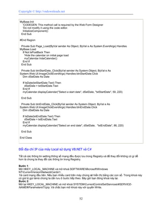 Copyright © http://vndownloads.net


MyBase.Init
  'CODEGEN: This method call is required by the Web Form Designer
  'Do not modify it using the code editor.
  InitializeComponent()
 End Sub

#End Region

 Private Sub Page_Load(ByVal sender As Object, ByVal e As System.EventArgs) Handles
MyBase.Load
  If Not IsPostBack Then
    'Hide the calendar on initial page load
    myCalendar.hideCalendar()
  End If
 End Sub

 Private Sub btnStartDate_Click(ByVal sender As System.Object, ByVal e As
System.Web.UI.ImageClickEventArgs) Handles btnStartDate.Click
  Dim dSelDate As Date

   If IsDate(txtStartDate.Text) Then
     dSelDate = txtStartDate.Text
   End If
   myCalendar.displayCalendar(''Select a start date'', dSelDate, ''txtStartDate'', 59, 220)

  End Sub

 Private Sub btnEndDate_Click(ByVal sender As System.Object, ByVal e As
System.Web.UI.ImageClickEventArgs) Handles btnEndDate.Click
  Dim dSelDate As Date

   If IsDate(txtEndDate.Text) Then
     dSelDate = txtEndDate.Text
   End If
   myCalendar.displayCalendar(''Select an end date'', dSelDate, ''txtEndDate'', 86, 220)

  End Sub

End Class



Đổi địa chỉ IP của máy Local sử dụng VB.NET và C#

Tất cả các thông tin setting thông số mạng đều được lưu trong Registry và để thay đổi không có gì dễ
hơn là chúng ta thay đổi các thông tin trong Registry.

Bước 1:
Mở HKEY_LOCAL_MACHINE và mở khoá SOFTWAREMicrosoftWindows
NTCurrentVersionNetworkCards1.
1là card mạng đầu tiên. Nếu bạn nhiều card trên máy chúng sẽ hiển thị bằng các con số. Trong khoá này
có giá trị gọi làmà chúng ta cần lưu ở bước tiếp theo. Bây giờ bạn đóng khoá này lại.
Bước 2:
Mở lại HKEY_LOCAL_MACHINE và mở khoá SYSTEMCurrentControlSetServices#SERVICE-
NAME#ParametersTcpip. Và chắc bạn mở khoá này với quyền Write.



                                                     52
 