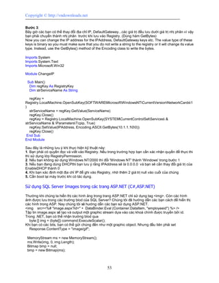 Copyright © http://vndownloads.net

Bước 3:
Bây giờ các bạn có thể thay đổi địa chỉ IP, DefaultGateway...các giá trị đều lưu dưới giá trị nhị phân vì vậy
bạn phải chuyển thành nhị phân trước khi lưu vào Registry. (Dùng hàm GetBytes)
Now you can change the IP address for the IPAddress, DefaultGateway keys etc. The value type of these
keys is binary so you must make sure that you do not write a string to the registry or it will change its value
type. Instead, use the GetBytes() method of the Encoding class to write the bytes.

Imports System
Imports System.Text
Imports Microsoft.Win32

Module ChangeIP

 Sub Main()
  Dim regKey As RegistryKey
  Dim strServiceName As String

   regKey =
Registry.LocalMachine.OpenSubKey(SOFTWAREMicrosoftWindowsNTCurrentVersionNetworkCards1
)
   strServiceName = regKey.GetValue(ServiceName)
   regKey.Close()
   regKey = Registry.LocalMachine.OpenSubKey(SYSTEMCurrentControlSetServices &
strServiceName & ParametersTcpip, True)
   regKey.SetValue(IPAddress, Encoding.ASCII.GetBytes(10.1.1.100))
   regKey.Close()
 End Sub
End Module

Sau đây là những lưu ý khi thực hiện kỹ thuật này:
1. Bạn phải có quyền đọc và viết vào Registry. Nếu trong trường hợp bạn cần xác nhận quyền để thực thi
thì sử dụng lớp RegistryPermission.
2. Nếu bạn không sử dụng Windows NT/2000 thì đổi 'Windows NT' thành 'Windows' trong bước 1
3. Nếu bạn đang dùng DHCPthì bạn lưu ý rằng IPAddress sẽ là 0.0.0.0 và bạn sẽ cần thay đổi giá trị của
EnableDHCP thành 0
4. Khi bạn xác định một địa chỉ IP để ghi vào Registry, nhớ thêm 2 giá trị null vào cuối của chúng
5. Cần boot lại máy trước khi có tác dụng.

Sử dụng SQL Server Images trong các trang ASP.NET (C#,ASP.NET)

Thường khi chúng ta hiển thị các hình ảng trong trang ASP.NET chỉ sử dụng tag <img>. Còn các hình
ảnh được lưu trong các trường blod của SQL Server? Chúng tôi đã hướng dẫn các bạn cách để hiển thị
các hình trong ASP. Nay chúng tôi sẽ hướng dẫn các bạn sử dụng ASP.NET.
<img src=<%# ''image.aspx?id='' + DataBinder.Eval (Container.DataItem, ''employeeid'') %> />
Tập tin image.aspx sẽ tạo và output một graphic stream dựa vào các khoá chính được truyền bởi id.
Trong .NET, bạn có thể nhận trường blod qua
  byte [] img = (byte[]) command.ExecuteScalar();
Khi bạn có các bits, bạn có thể gửi chúng đến như một graphic object. Nhưng đầu tiên phải set
  Response.ContentType = ''image/gif'';

 MemoryStream ms = new MemoryStream();
 ms.Write(img, 0, img.Length);
 Bitmap bmp = null;
 bmp = new Bitmap(ms);



                                                      53
 