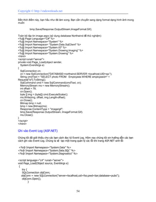 Copyright © http://vndownloads.net

Đến thời điểm này, bạn hầu như đã làm xong. Bạn cần chuyển sang dạng format dạng hình ảnh mong
muốn

         bmp.Save(Response.OutputStream,ImageFormat.Gif);

Toàn bộ tập tin image.aspx (sử dụng database Northwind để thử nghiệm)
<%@ Page Language=''C#'' %>
<%@ Import Namespace=''System'' %>
<%@ Import Namespace= ''System.Data.SqlClient'' %>
<%@ Import Namespace=''System.IO'' %>
<%@ Import Namespace=''System.Drawing.Imaging'' %>
<%@ Import Namespace=''System.Drawing'' %>
<html>
<script runat=''server''>
private void Page_Load(object sender,
  System.EventArgs e)
{
  SqlConnection cn;
  cn = new SqlConnection(''DATABASE=northwind;SERVER =localhost;UID=sa;'');
  String cmdText = ''SELECT photo FROM Employees WHERE employeeid='' +
Request[''id''].ToString();
  SqlCommand cmd = new SqlCommand(cmdText, cn);
  MemoryStream ms = new MemoryStream();
  int offset = 78;
  cn.Open();
  byte [] img = (byte[]) cmd.ExecuteScalar();
  ms.Write(img, offset, img.Length-offset);
  cn.Close();
  Bitmap bmp = null;
  bmp = new Bitmap(ms);
  Response.ContentType = ''image/gif'';
  bmp.Save(Response.OutputStream, ImageFormat.Gif);
  ms.Close();
}
</script>
</html>

Ghi vào Event Log (ASP.NET)

Chúng tôi đã giới thiệu cho các bạn cách đọc từ Event Log. Hôm nay chúng tôi xin hướng dẫn các bạn
cách ghi vào Event Log. Chúng ta sẽ tạo một trang quản lý các lỗi khi trang ASP.NET sinh lỗi

<%@ Import Namespace=''System.Data'' %>
<%@ Import Namespace=''System.Data.SQL'' %>
<%@ Import Namespace=''System.Diagnostics'' %>

<script language=''c#'' runat=''server''>
void Page_Load(Object source, EventArgs e)
 {
    try {
    SQLConnection objConn;
   objConn = new SQLConnection(''server=localhost;uid=foo;pwd=bar;database=pubs'');
    objConn.Open();
          }


                                                 54
 