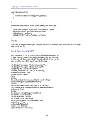 Copyright © http://vndownloads.net

catch (Exception eError)
   {
     RecordError(eError, EventLogEntryType.Error);
   }

}

void RecordError(Exception eError, EventLogEntryType enumType)
{
    const String strSource = ''ASP.NET'', strLogName = ''System'';
    EventLog objLog = new EventLog(strLogName);
    objLog.Source = strSource;
    objLog.WriteEntry(eError.Message, enumType);

}
</script>

Đoạn code sẽ ghi vào Event Log khi không kết nối vào SQL Server (dĩ nhiên là không được vì chúng ta
đang thử để báo lỗi)


Đọc từ Event Log (ASP.NET)

.NET Framework có một số lớp dùng để đọc và viết vào event log. Tất
cả được lưu trong System.Diagnostics namespace. Sau đây chúng tôi
xin trình bày một đoạn code ASP.NET đơn giản để hiển thị các mục lỗi
trong event log trong được lưu giữ trong System Log.

<%@ Import Namespace=''System.Diagnostics'' %>
<%@ Import Namespace=''System.Drawing'' %>
<script language=''VB'' runat=''server''>
Sub Page_Load(source as Object, e as EventArgs)
If Not Page.IsPostBack Then
DisplayEventLog(''System'')
End If
End Sub
Sub btnSubmit_OnClick(source as Object, e as EventArgs)
DisplayEventLog(lstLog.SelectedItem.Value)
End Sub
Sub btnClear_OnClick(source as Object, e as EventArgs)
Dim objEventLog as New EventLog(lstLog.SelectedItem.Value)
objEventLog.Clear()
End Sub
Sub DisplayEventLog(strLogName as String)
Dim objRow as New TableRow
Dim objCell as New TableCell
objCell.BackColor = Color.Bisque
objCell.HorizontalAlign = HorizontalAlign.Center
objCell.Text = ''Type''
objRow.Cells.Add(objCell)
objCell = New TableCell
objCell.BackColor = Color.Bisque



                                                   55
 