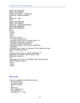 Copyright © http://vndownloads.net


objRow.Cells.Add(objCell)
objCell = New TableCell
If objEntry.UserName <> Nothing then
objCell.Text = objEntry.UserName
Else
objCell.Text = ''N/A''
End If
objRow.Cells.Add(objCell)
objCell = New TableCell
objCell.Text = objEntry.MachineName
objRow.Cells.Add(objCell)
tblLog.Rows.Add(objRow)
Next
End Sub
</script>
<html>
<body>
<form runat=''server''>
 <h1>Event Log Viewer</h1>
 <asp:listbox runat=''server'' id=''lstLog'' Rows=''1''>
 <asp:listitem>Application</asp:listitem>
 <asp:listitem>Security</asp:listitem>
<asp:listitem Selected=''True''>System</asp:listitem>
</asp:listbox>
<asp:button runat=''server'' id=''btnSubmit'' Text=''Display Event Log''
OnClick=''btnSubmit_OnClick'' />
<hr>
<asp:table runat=''server'' id=''tblLog'' CellPadding=''5''
CellSpacing=''0'' GridLines=''Both'' Font-Size=''10pt''
Font-Name=''Verdana'' />
<hr>
<asp:button runat=''server'' id=''btnClear'' Text=''Clear Event Log''
OnClick=''btnClear_OnClick'' />
</form>
</body>
</html>




Mã hoá (VB)

Function Encrypt(ByVal inpt As String) As String
  Dim temp As String
  Dim tempA As String
  Dim Rand As String
  100:
  Randomize
  Rand = Right(Rnd, 3)
  rad = Left(Rand, 1)
  If Left(Rand, 1) = ''-'' Then



                                                    57
 