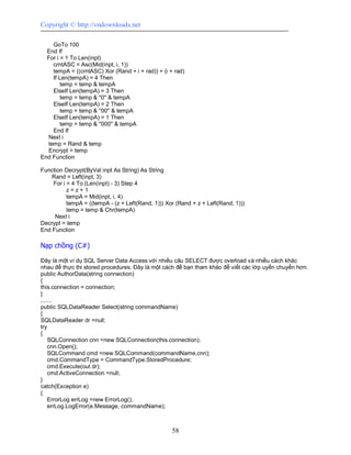 Copyright © http://vndownloads.net

    GoTo 100
  End If
  For i = 1 To Len(inpt)
    crntASC = Asc(Mid(inpt, i, 1))
    tempA = ((crntASC) Xor (Rand + i + rad)) + (i + rad)
    If Len(tempA) = 4 Then
        temp = temp & tempA
    ElseIf Len(tempA) = 3 Then
        temp = temp & ''0'' & tempA
    ElseIf Len(tempA) = 2 Then
        temp = temp & ''00'' & tempA
    ElseIf Len(tempA) = 1 Then
        temp = temp & ''000'' & tempA
    End If
  Next i
  temp = Rand & temp
  Encrypt = temp
End Function

Function Decrypt(ByVal inpt As String) As String
    Rand = Left(inpt, 3)
    For i = 4 To (Len(inpt) - 3) Step 4
          z=z+1
          tempA = Mid(inpt, i, 4)
          tempA = ((tempA - (z + Left(Rand, 1))) Xor (Rand + z + Left(Rand, 1)))
          temp = temp & Chr(tempA)
     Next i
Decrypt = temp
End Function

Nạp chồng (C#)

Đây là một ví dụ SQL Server Data Access với nhiều câu SELECT được overload và nhiều cách khác
nhau để thực thi stored procedures. Đây là một cách để bạn tham khảo để viết các lớp uyển chuyển hơn.
public AuthorData(string connection)
{
this.connection = connection;
}
.......
public SQLDataReader Select(string commandName)
{
SQLDataReader dr =null;
try
{
    SQLConnection cnn =new SQLConnection(this.connection);
    cnn.Open();
    SQLCommand cmd =new SQLCommand(commandName,cnn);
    cmd.CommandType = CommandType.StoredProcedure;
    cmd.Execute(out dr);
    cmd.ActiveConnection =null;
}
catch(Exception e)
{
    ErrorLog errLog =new ErrorLog();
    errLog.LogError(e.Message, commandName);



                                                   58
 