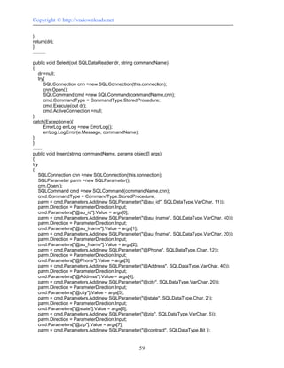 Copyright © http://vndownloads.net

}
return(dr);
}
..........

public void Select(out SQLDataReader dr, string commandName)
{
    dr =null;
    try{
        SQLConnection cnn =new SQLConnection(this.connection);
        cnn.Open();
        SQLCommand cmd =new SQLCommand(commandName,cnn);
        cmd.CommandType = CommandType.StoredProcedure;
        cmd.Execute(out dr);
        cmd.ActiveConnection =null;
}
catch(Exception e){
        ErrorLog errLog =new ErrorLog();
        errLog.LogError(e.Message, commandName);
}
}
.......
public void Insert(string commandName, params object[] args)
{
try
{
    SQLConnection cnn =new SQLConnection(this.connection);
    SQLParameter parm =new SQLParameter();
    cnn.Open();
    SQLCommand cmd =new SQLCommand(commandName,cnn);
    cmd.CommandType = CommandType.StoredProcedure;
    parm = cmd.Parameters.Add(new SQLParameter(''@au_id'', SQLDataType.VarChar, 11));
    parm.Direction = ParameterDirection.Input;
    cmd.Parameters[''@au_id''].Value = args[0];
    parm = cmd.Parameters.Add(new SQLParameter(''@au_lname'', SQLDataType.VarChar, 40));
    parm.Direction = ParameterDirection.Input;
    cmd.Parameters[''@au_lname''].Value = args[1];
    parm = cmd.Parameters.Add(new SQLParameter(''@au_fname'', SQLDataType.VarChar, 20));
    parm.Direction = ParameterDirection.Input;
    cmd.Parameters[''@au_fname''].Value = args[2];
    parm = cmd.Parameters.Add(new SQLParameter(''@Phone'', SQLDataType.Char, 12));
    parm.Direction = ParameterDirection.Input;
    cmd.Parameters[''@Phone''].Value = args[3];
    parm = cmd.Parameters.Add(new SQLParameter(''@Address'', SQLDataType.VarChar, 40));
    parm.Direction = ParameterDirection.Input;
    cmd.Parameters[''@Address''].Value = args[4];
    parm = cmd.Parameters.Add(new SQLParameter(''@city'', SQLDataType.VarChar, 20));
    parm.Direction = ParameterDirection.Input;
    cmd.Parameters[''@city''].Value = args[5];
    parm = cmd.Parameters.Add(new SQLParameter(''@state'', SQLDataType.Char, 2));
    parm.Direction = ParameterDirection.Input;
    cmd.Parameters[''@state''].Value = args[6];
    parm = cmd.Parameters.Add(new SQLParameter(''@zip'', SQLDataType.VarChar, 5));
    parm.Direction = ParameterDirection.Input;
    cmd.Parameters[''@zip''].Value = args[7];
    parm = cmd.Parameters.Add(new SQLParameter(''@contract'', SQLDataType.Bit ));


                                              59
 