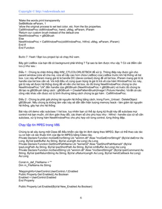 Copyright © http://vndownloads.net

'Make the words print transparently
SetBkMode wParam, 1
'allow the original process to set text color, etc. from the lbx properties.
CallWindowProc oldWindowProc, hwnd, uMsg, wParam, lParam
'Return our custom brush instead of the default one
NewWindowProc = gBGBrush
Else
NewWindowProc = CallWindowProc(oldWindowProc, hWnd, uMsg, wParam, lParam)
End If
End Function


Bước 7 :Yeah ! Bạn lưu project lại và chạy thử xem.

Bây giờ ListBox của bạn đã có background phải không ? Tại sao ta làm được như vậy ? Có vài điểm cần
lưu ý như sau :

Điều 1 : Chúng ta chặn thông điệp WM_CTLCOLORLISTBOX để xử lý. Thông điệp này được gửi cho
parent window (cửa sổ cha mẹ, cửa sổ cấp cao hơn chứa ListBox) của ListBox trước khi hệ thống vẽ list
box. Lúc này wParam mang giá trị là handle DC (devie context) dùng để vẽ list box, lParam mang giá trị là
handle của list box cần vẽ. Và một điều vô cùng quan trọng là giá trị trả về của hàm WindowProc lúc này,
giá trị này sẽ được hệ thống dùng để vẽ nền cho list box, do đó trong NewWindowProc chúng ta cho
NewWindowProc ''chỉ'' đến handle của gBGBrush (NewWindowProc = gBGBrush) và trước đó chúng ta
đã tạo ra gBGBrush bằng cách : gBGBrush = CreatePatternBrush(Image1.Picture.Handle). Và tất cả các
công việc khác vẫn được xử lý bình thường bằng cách chúng ta gọi hàm : CallWindowProc.

Điều 2 : Chúng ta phải giải phóng tài nguyên hệ thống bằng cách, trong Form_Unload : DeleteObject
gBGBrush. Nếu chúng ta không làm việc này sẽ dẫn đến hiện tượng memory leack - làm giảm tài nguyên
hệ thống, gây hại cho hệ thống.

Bài này chỉ demo việc subclass 1 list box, tuy nhiên bạn có thể áp dụng kỹ thuật này để subclass mọi
control mà bạn muốn, chỉ đơn giản thay đổi, các tham số cho phù hợp như : hWnd - handle của cử sổ cần
subclass, xử lý trong hàm NewWindowProc cho phù hợp với từng control, từng thông điệp.

Chạy tập tin MPEG trong VB6

Chúng ta sẽ xây dựng một Class để điều khiển các tập tin định dạng theo MPEG. Bạn có thể thao các tác
vụ cơ bản và các thuộc tính của tập tin MPEG bằng Class này.
Private Declare Function mciGetErrorString Lib ''winmm.dll'' Alias ''mciGetErrorStringA'' (ByVal dwError As
Long, ByVal lpstrBuffer As String, ByVal uLength As Long) As Long
Private Declare Function GetShortPathName Lib ''kernel32'' Alias ''GetShortPathNameA'' (ByVal
lpszLongPath As String, ByVal lpszShortPath As String, ByVal cchBuffer As Long) As Long
Private Declare Function mciSendString Lib ''winmm.dll'' Alias ''mciSendStringA'' (ByVal lpstrCommand As
String, ByVal lpstrReturnString As String, ByVal uReturnLength As Long, ByVal hwndCallback As Long)
As Long

Const m_def_FileName = ''''
Dim m_FileName As String

'MappingInfo=UserControl,UserControl,-1,Enabled
Public Property Get Enabled() As Boolean
Enabled = UserControl.Enabled
End Property

Public Property Let Enabled(ByVal New_Enabled As Boolean)



                                                      6
 