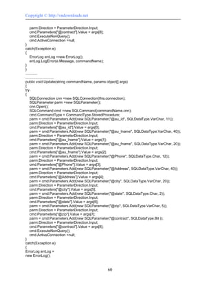 Copyright © http://vndownloads.net

  parm.Direction = ParameterDirection.Input;
  cmd.Parameters[''@contract''].Value = args[8];
  cmd.ExecuteNonQuery();
  cmd.ActiveConnection =null;
}
catch(Exception e)
{
    ErrorLog errLog =new ErrorLog();
    errLog.LogError(e.Message, commandName);
}
}
............
.............................
public void Update(string commandName, params object[] args)
{
try
{
    SQLConnection cnn =new SQLConnection(this.connection);
    SQLParameter parm =new SQLParameter();
    cnn.Open();
    SQLCommand cmd =new SQLCommand(commandName,cnn);
    cmd.CommandType = CommandType.StoredProcedure;
    parm = cmd.Parameters.Add(new SQLParameter(''@au_id'', SQLDataType.VarChar, 11));
    parm.Direction = ParameterDirection.Input;
    cmd.Parameters[''@au_id''].Value = args[0];
    parm = cmd.Parameters.Add(new SQLParameter(''@au_lname'', SQLDataType.VarChar, 40));
    parm.Direction = ParameterDirection.Input;
    cmd.Parameters[''@au_lname''].Value = args[1];
    parm = cmd.Parameters.Add(new SQLParameter(''@au_fname'', SQLDataType.VarChar, 20));
    parm.Direction = ParameterDirection.Input;
    cmd.Parameters[''@au_fname''].Value = args[2];
    parm = cmd.Parameters.Add(new SQLParameter(''@Phone'', SQLDataType.Char, 12));
    parm.Direction = ParameterDirection.Input;
    cmd.Parameters[''@Phone''].Value = args[3];
    parm = cmd.Parameters.Add(new SQLParameter(''@Address'', SQLDataType.VarChar, 40));
    parm.Direction = ParameterDirection.Input;
    cmd.Parameters[''@Address''].Value = args[4];
    parm = cmd.Parameters.Add(new SQLParameter(''@city'', SQLDataType.VarChar, 20));
    parm.Direction = ParameterDirection.Input;
    cmd.Parameters[''@city''].Value = args[5];
    parm = cmd.Parameters.Add(new SQLParameter(''@state'', SQLDataType.Char, 2));
    parm.Direction = ParameterDirection.Input;
    cmd.Parameters[''@state''].Value = args[6];
    parm = cmd.Parameters.Add(new SQLParameter(''@zip'', SQLDataType.VarChar, 5));
    parm.Direction = ParameterDirection.Input;
    cmd.Parameters[''@zip''].Value = args[7];
    parm = cmd.Parameters.Add(new SQLParameter(''@contract'', SQLDataType.Bit ));
    parm.Direction = ParameterDirection.Input;
    cmd.Parameters[''@contract''].Value = args[8];
    cmd.ExecuteNonQuery();
    cmd.ActiveConnection =null;
}
catch(Exception e)
{
ErrorLog errLog =
new ErrorLog();


                                                   60
 