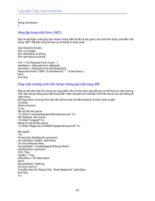 Copyright © http://vndownloads.net

}
string connection;
}

Vòng lặp trong một Form (.NET)

Đây là một đoạn code giúp bạn nhanh chóng hiển thị tất cả các giá trị của một form được post đến một
trang .NET. Rất tiện dụng khi bạn xử lý thông tin được post.

Sub ShowFormColl()
Dim i as integer
Dim itemName as String
Dim itemValue as String

For i = 0 to Request.Form.Count - 1
itemName = Request.Form.AllKeys(i)
itemValue = Request.Form.GetValues(i)(0)
Response.Write (''<BR>'' & itemName & '' : '' & itemValue )
Next
End Sub

Chạy một chương trình trên Server thông qua một trang ASP

Đây là một hàm khá hữu dụng (và nguy hiểm nếu có mục đích xấu) để bạn có thể thực thi một chương
trình trên server thông qua một trang ASP. Hàm sẽ phát sinh một tiến trình trên server với các thông số
nhận được.
Để chạy được chương trình yêu cầu Server phải cài đặt scripting và được phân quyền
Cú pháp:
Shell command
Ví dụ:
Để mở IIS trên server
<% Shell ''c:windowssystem32inetsrviis.msc'' %>
Mở Notepad trên server
<% Shell ''notepad'' %>
Đăng ký một dll trên server
<% Shell ''Regsrv32 C:WINNTSystem32some.dll'' %>

Mã nguồn::
<%
Private Sub Shell(byVal command)
dim wshShell, boolErr, strErrDesc
On Error Resume Next
Set wshShell = CreateObject(''WScript.Shell'')
wshShell.Run command
if Err Then
boolErr = True
strErrDesc = Err.Description
end if
Set wshShell = Nothing
On Error GoTo 0
if boolErr then Err.Raise 5105, ''Shell Statement'', strErrDesc
End Sub
%>




                                                     62
 