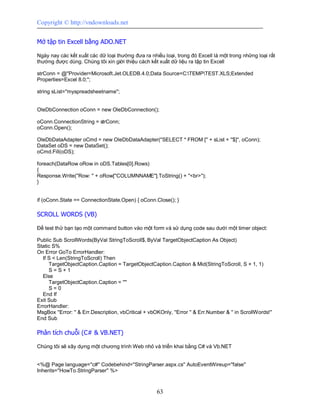 Copyright © http://vndownloads.net


Mở tập tin Excell bằng ADO.NET

Ngày nay các kết xuất các dữ loại thường đưa ra nhiều loại, trong đó Excell là một trong những loại rất
thường được dùng. Chúng tôi xin giới thiệu cách kết xuất dữ liệu ra tập tin Excell

strConn = @''Provider=Microsoft.Jet.OLEDB.4.0;Data Source=C:TEMPTEST.XLS;Extended
Properties=Excel 8.0;'';

string sList=''myspreadsheetname'';


OleDbConnection oConn = new OleDbConnection();

oConn.ConnectionString = strConn;
oConn.Open();

OleDbDataAdapter oCmd = new OleDbDataAdapter(''SELECT * FROM ['' + sList + ''$]'', oConn);
DataSet oDS = new DataSet();
oCmd.Fill(oDS);

foreach(DataRow oRow in oDS.Tables[0].Rows)
{
Response.Write(''Row: '' + oRow[''COLUMNNAME''].ToString() + ''<br>'');
}


if (oConn.State == ConnectionState.Open) { oConn.Close(); }

SCROLL WORDS (VB)

Để test thử bạn tạo một command button vào một form và sử dụng code sau dưới một timer object:

Public Sub ScrollWords(ByVal StringToScroll$, ByVal TargetObjectCaption As Object)
Static S%
On Error GoTo ErrorHandler:
  If S < Len(StringToScroll) Then
     TargetObjectCaption.Caption = TargetObjectCaption.Caption & Mid(StringToScroll, S + 1, 1)
     S=S+1
  Else
     TargetObjectCaption.Caption = ''''
     S=0
  End If
Exit Sub
ErrorHandler:
MsgBox ''Error: '' & Err.Description, vbCritical + vbOKOnly, ''Error '' & Err.Number & '' in ScrollWords!''
End Sub

Phân tích chuỗi (C# & VB.NET)

Chúng tôi sẽ xây dựng một chương trình Web nhỏ và triển khai bằng C# và Vb.NET


<%@ Page language=''c#'' Codebehind=''StringParser.aspx.cs'' AutoEventWireup=''false''
Inherits=''HowTo.StringParser'' %>



                                                      63
 